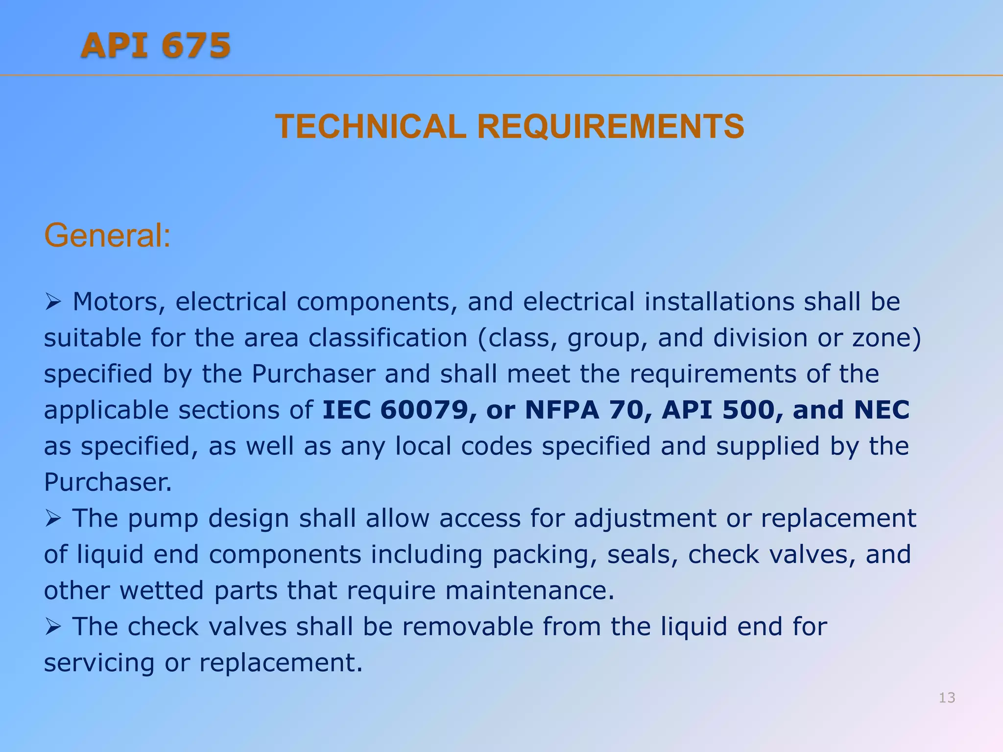TECHNICAL REQUIREMENTS
General:
 Motors, electrical components, and electrical installations shall be
suitable for the area classification (class, group, and division or zone)
specified by the Purchaser and shall meet the requirements of the
applicable sections of IEC 60079, or NFPA 70, API 500, and NEC
as specified, as well as any local codes specified and supplied by the
Purchaser.
 The pump design shall allow access for adjustment or replacement
of liquid end components including packing, seals, check valves, and
other wetted parts that require maintenance.
 The check valves shall be removable from the liquid end for
servicing or replacement.
13
API 675
 