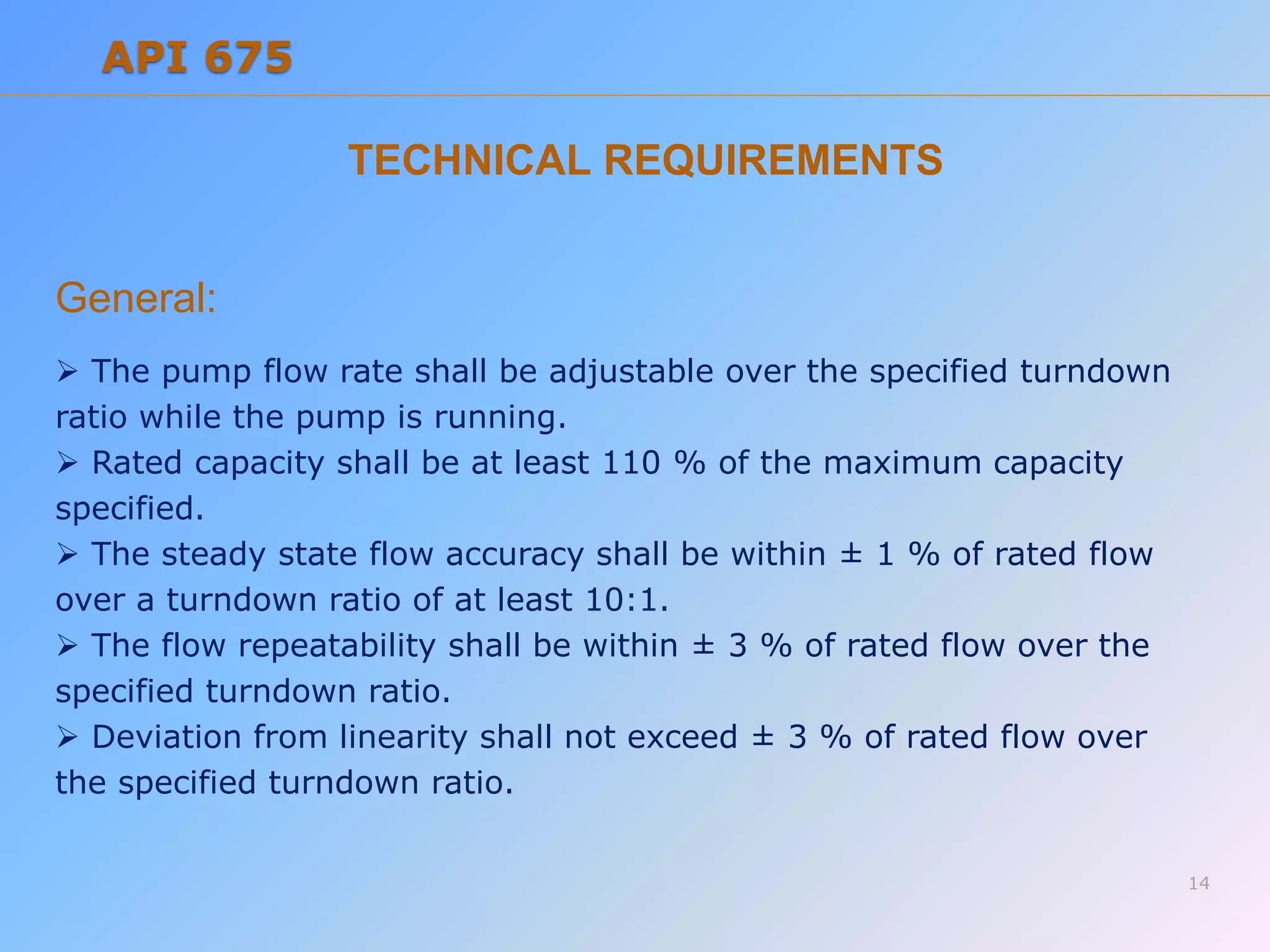 TECHNICAL REQUIREMENTS
General:
 The pump flow rate shall be adjustable over the specified turndown
ratio while the pump is running.
 Rated capacity shall be at least 110 % of the maximum capacity
specified.
 The steady state flow accuracy shall be within ± 1 % of rated flow
over a turndown ratio of at least 10:1.
 The flow repeatability shall be within ± 3 % of rated flow over the
specified turndown ratio.
 Deviation from linearity shall not exceed ± 3 % of rated flow over
the specified turndown ratio.
14
API 675
 