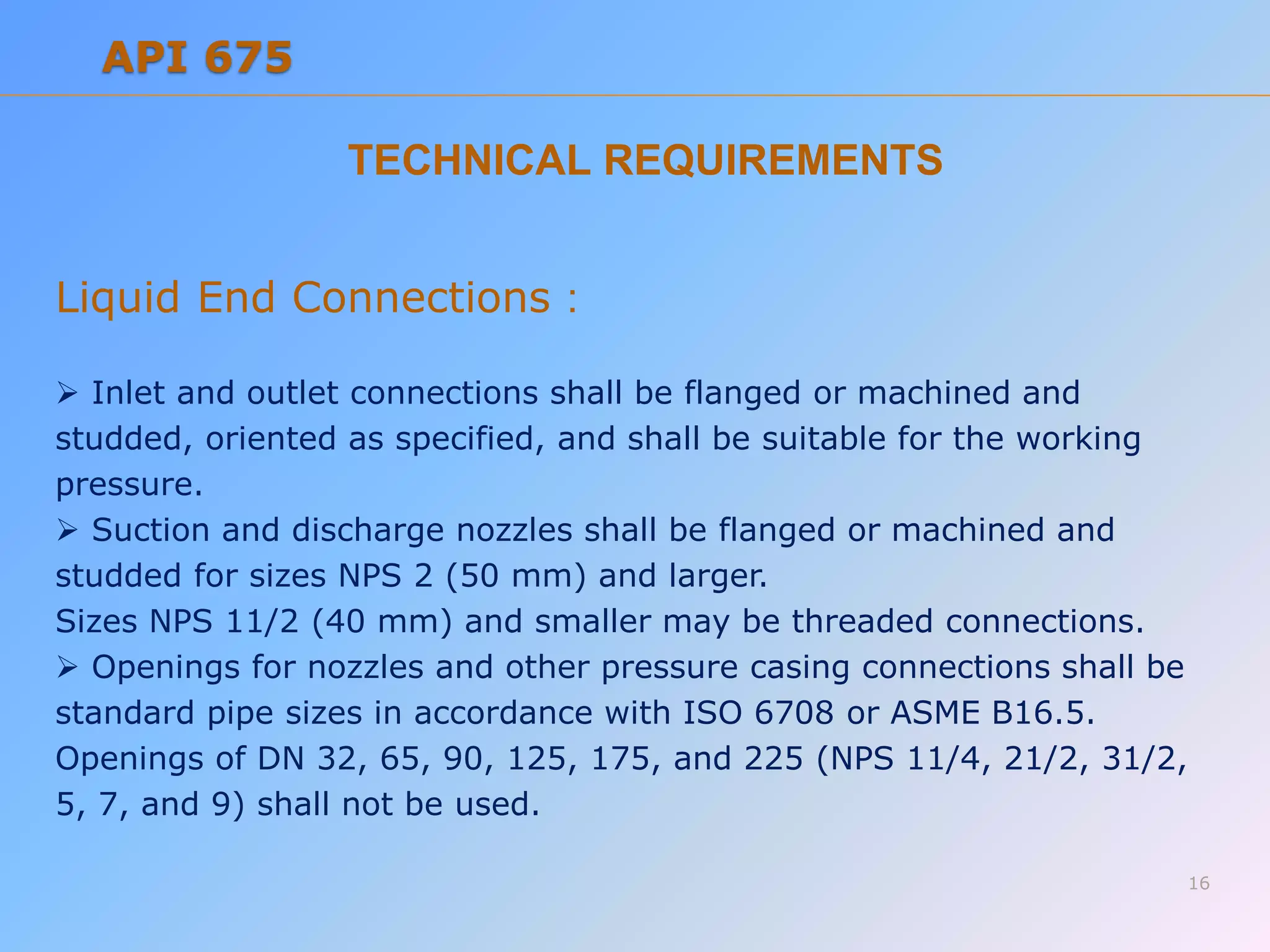 TECHNICAL REQUIREMENTS
Liquid End Connections :
 Inlet and outlet connections shall be flanged or machined and
studded, oriented as specified, and shall be suitable for the working
pressure.
 Suction and discharge nozzles shall be flanged or machined and
studded for sizes NPS 2 (50 mm) and larger.
Sizes NPS 11/2 (40 mm) and smaller may be threaded connections.
 Openings for nozzles and other pressure casing connections shall be
standard pipe sizes in accordance with ISO 6708 or ASME B16.5.
Openings of DN 32, 65, 90, 125, 175, and 225 (NPS 11/4, 21/2, 31/2,
5, 7, and 9) shall not be used.
16
API 675
 