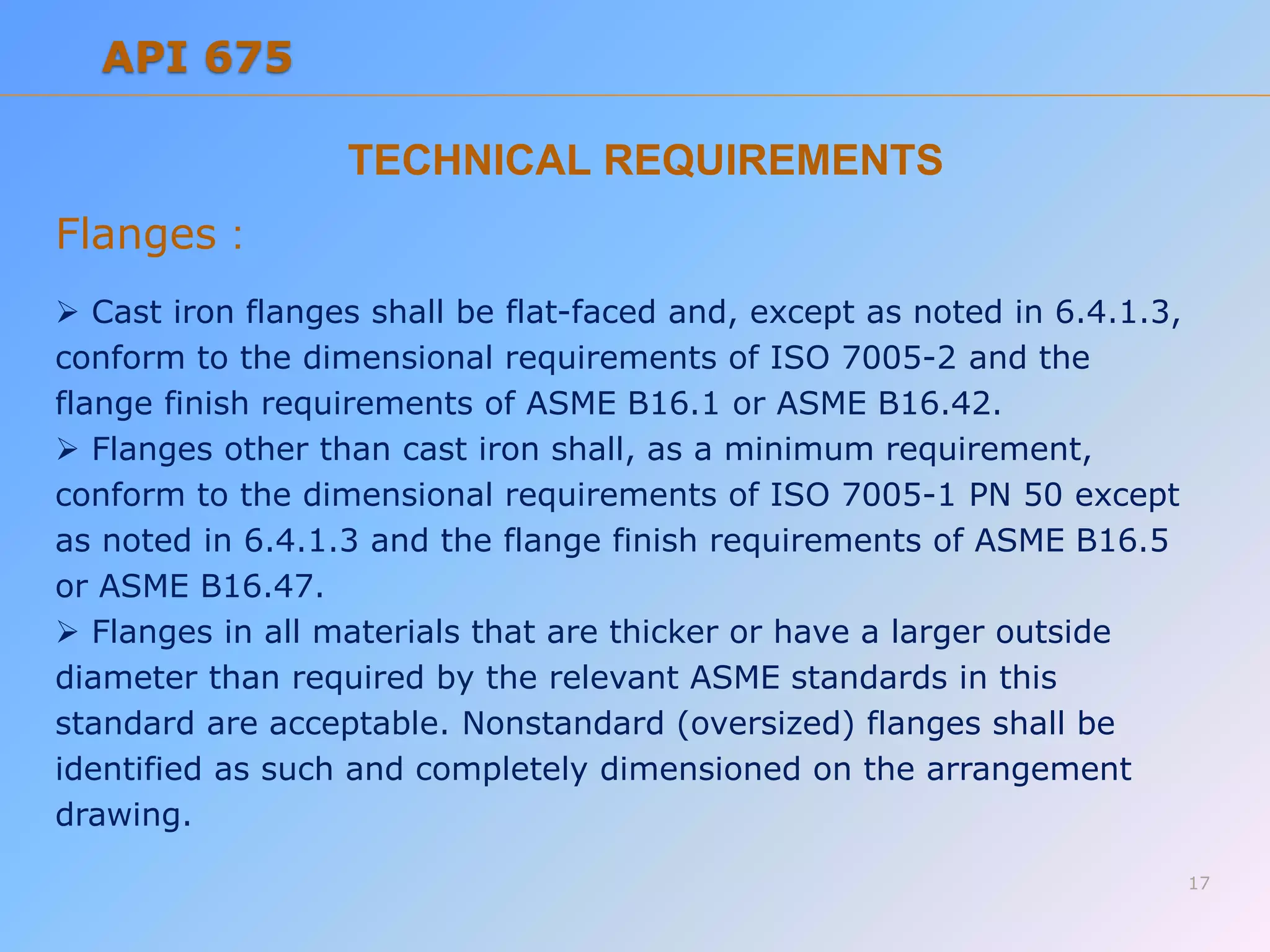 TECHNICAL REQUIREMENTS
Flanges :
 Cast iron flanges shall be flat-faced and, except as noted in 6.4.1.3,
conform to the dimensional requirements of ISO 7005-2 and the
flange finish requirements of ASME B16.1 or ASME B16.42.
 Flanges other than cast iron shall, as a minimum requirement,
conform to the dimensional requirements of ISO 7005-1 PN 50 except
as noted in 6.4.1.3 and the flange finish requirements of ASME B16.5
or ASME B16.47.
 Flanges in all materials that are thicker or have a larger outside
diameter than required by the relevant ASME standards in this
standard are acceptable. Nonstandard (oversized) flanges shall be
identified as such and completely dimensioned on the arrangement
drawing.
17
API 675
 