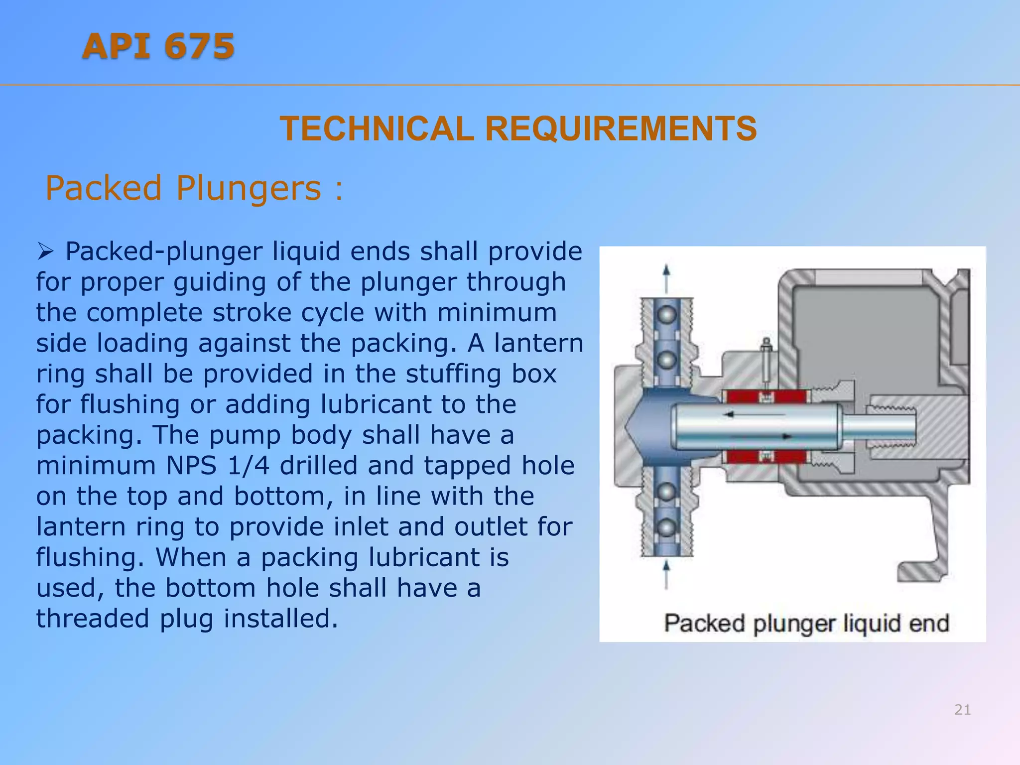TECHNICAL REQUIREMENTS
Packed Plungers :
 Packed-plunger liquid ends shall provide
for proper guiding of the plunger through
the complete stroke cycle with minimum
side loading against the packing. A lantern
ring shall be provided in the stuffing box
for flushing or adding lubricant to the
packing. The pump body shall have a
minimum NPS 1/4 drilled and tapped hole
on the top and bottom, in line with the
lantern ring to provide inlet and outlet for
flushing. When a packing lubricant is
used, the bottom hole shall have a
threaded plug installed.
21
API 675
 