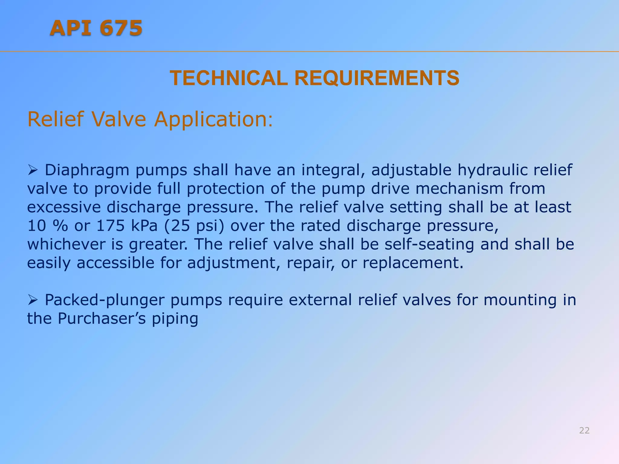 TECHNICAL REQUIREMENTS
Relief Valve Application:
 Diaphragm pumps shall have an integral, adjustable hydraulic relief
valve to provide full protection of the pump drive mechanism from
excessive discharge pressure. The relief valve setting shall be at least
10 % or 175 kPa (25 psi) over the rated discharge pressure,
whichever is greater. The relief valve shall be self-seating and shall be
easily accessible for adjustment, repair, or replacement.
 Packed-plunger pumps require external relief valves for mounting in
the Purchaser’s piping
22
API 675
 