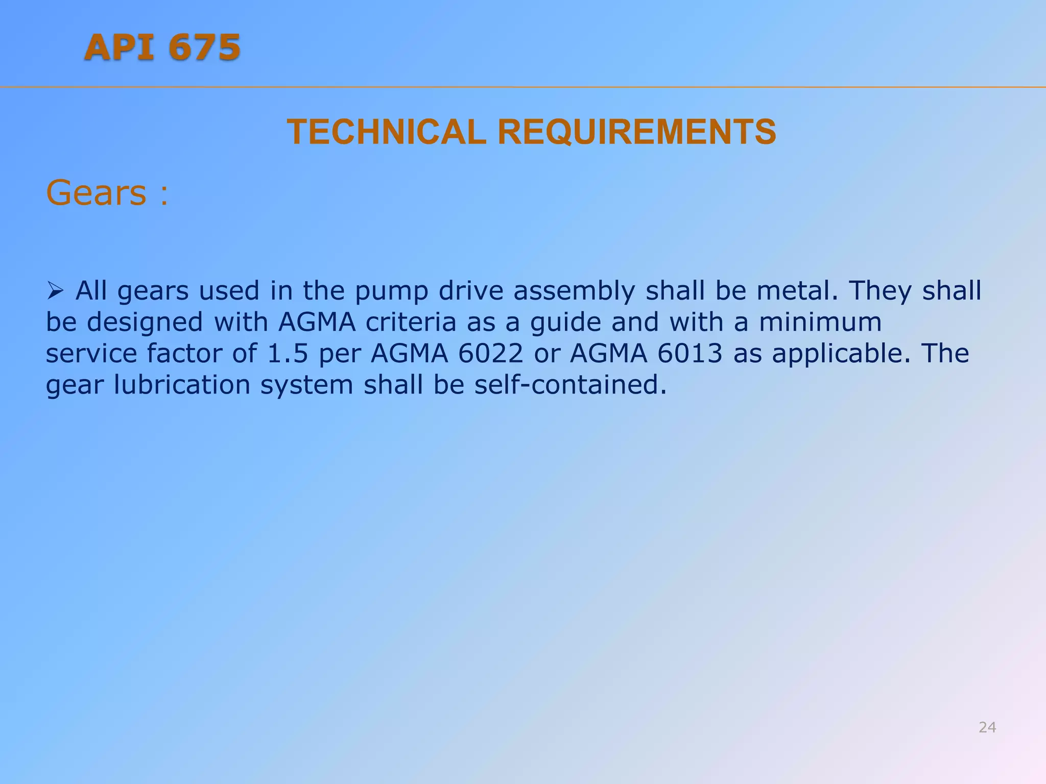 TECHNICAL REQUIREMENTS
Gears :
 All gears used in the pump drive assembly shall be metal. They shall
be designed with AGMA criteria as a guide and with a minimum
service factor of 1.5 per AGMA 6022 or AGMA 6013 as applicable. The
gear lubrication system shall be self-contained.
24
API 675
 