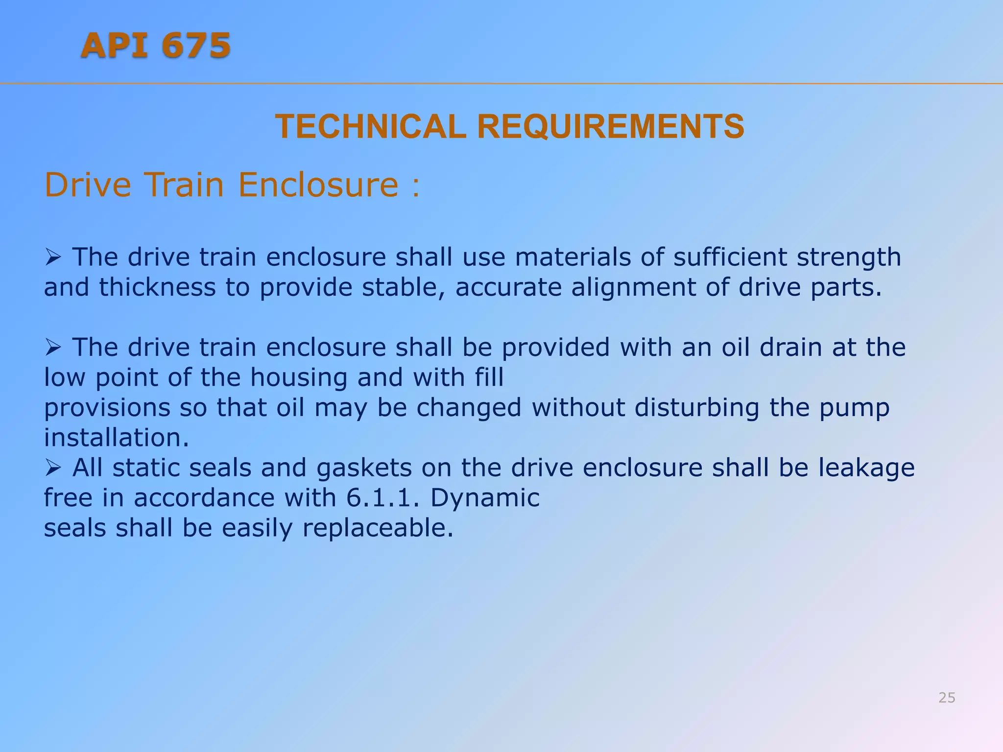 TECHNICAL REQUIREMENTS
Drive Train Enclosure :
 The drive train enclosure shall use materials of sufficient strength
and thickness to provide stable, accurate alignment of drive parts.
 The drive train enclosure shall be provided with an oil drain at the
low point of the housing and with fill
provisions so that oil may be changed without disturbing the pump
installation.
 All static seals and gaskets on the drive enclosure shall be leakage
free in accordance with 6.1.1. Dynamic
seals shall be easily replaceable.
25
API 675
 