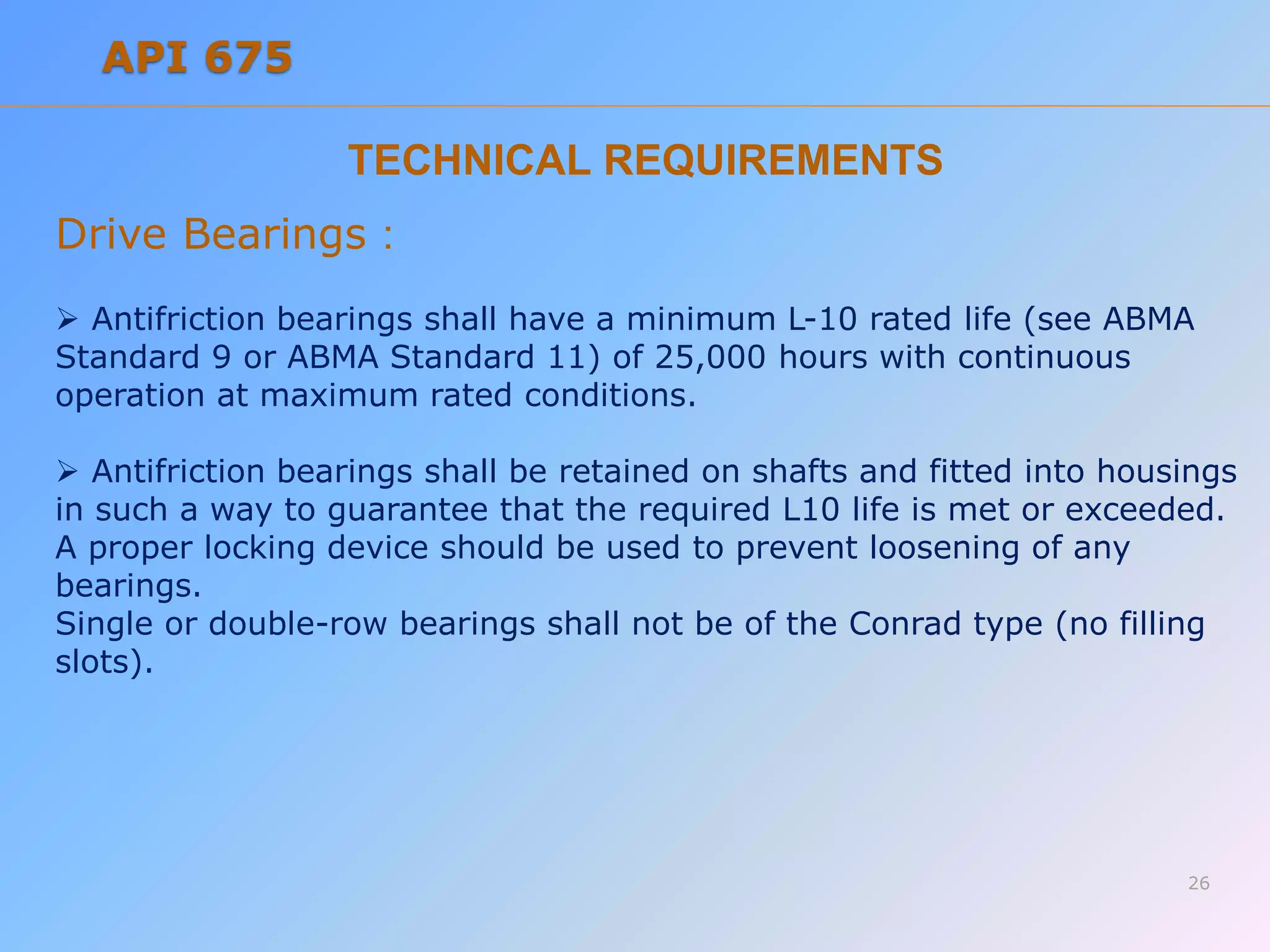TECHNICAL REQUIREMENTS
Drive Bearings :
 Antifriction bearings shall have a minimum L-10 rated life (see ABMA
Standard 9 or ABMA Standard 11) of 25,000 hours with continuous
operation at maximum rated conditions.
 Antifriction bearings shall be retained on shafts and fitted into housings
in such a way to guarantee that the required L10 life is met or exceeded.
A proper locking device should be used to prevent loosening of any
bearings.
Single or double-row bearings shall not be of the Conrad type (no filling
slots).
26
API 675
 