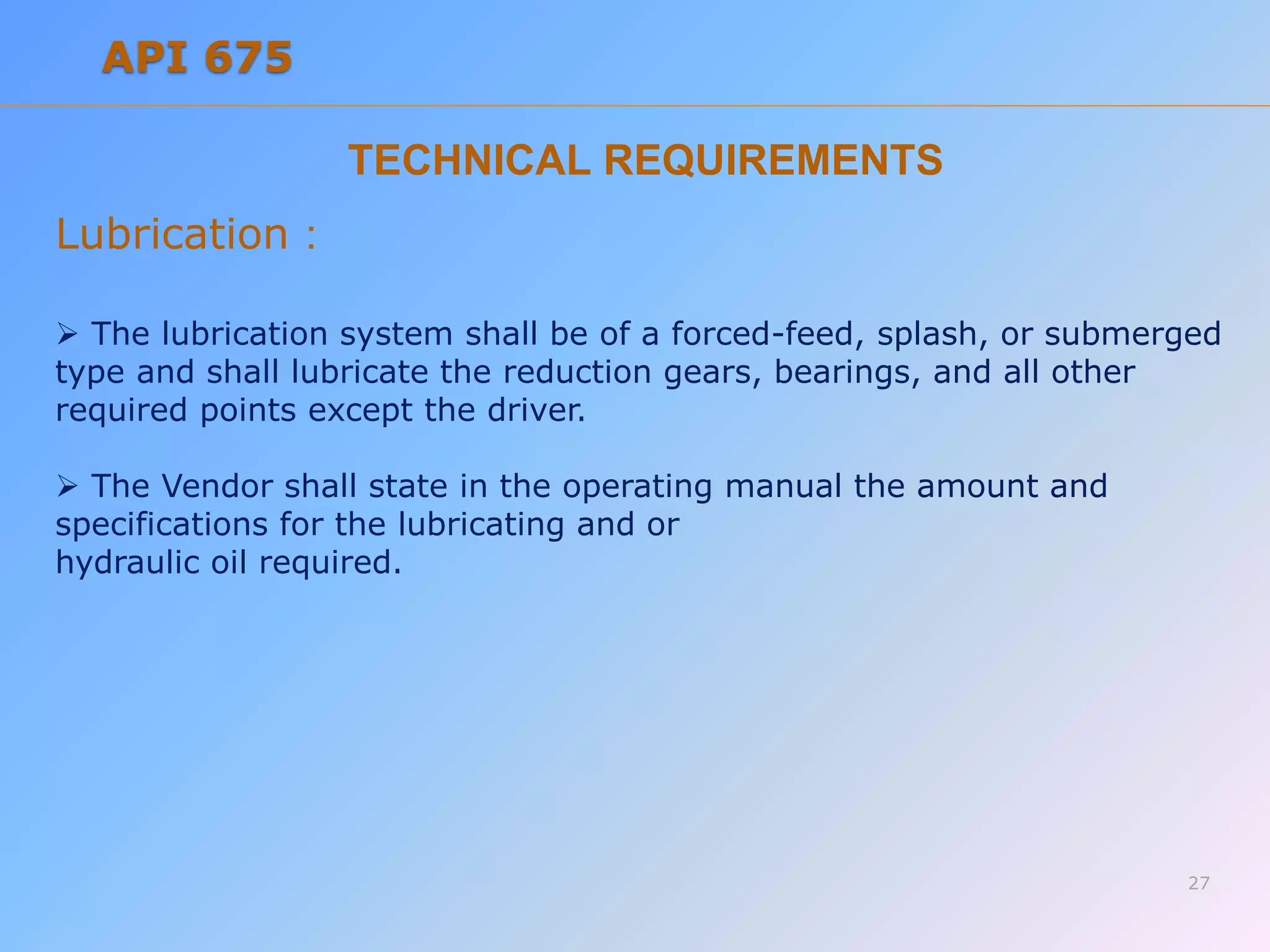 TECHNICAL REQUIREMENTS
Lubrication :
 The lubrication system shall be of a forced-feed, splash, or submerged
type and shall lubricate the reduction gears, bearings, and all other
required points except the driver.
 The Vendor shall state in the operating manual the amount and
specifications for the lubricating and or
hydraulic oil required.
27
API 675
 