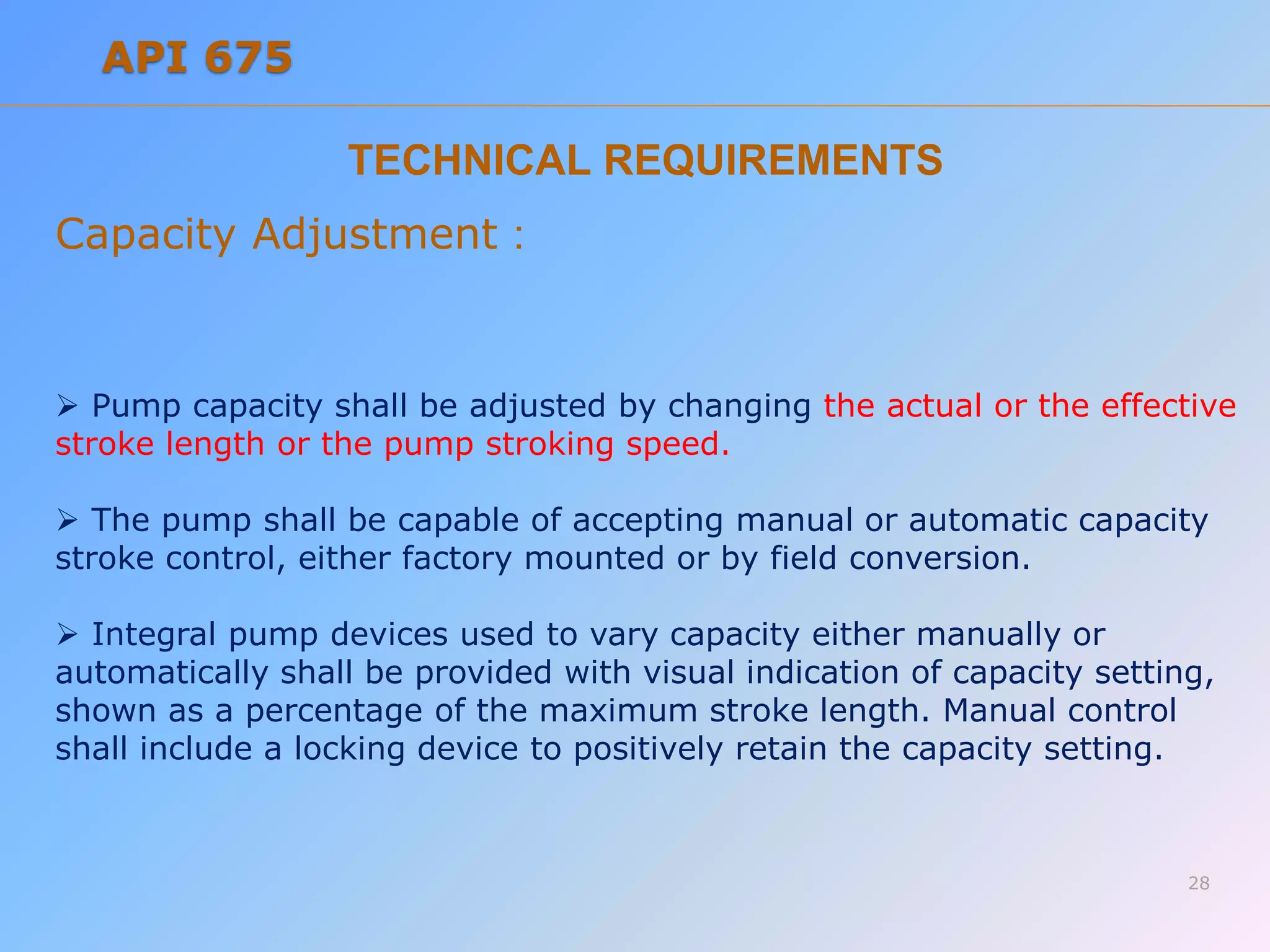 TECHNICAL REQUIREMENTS
Capacity Adjustment :
 Pump capacity shall be adjusted by changing the actual or the effective
stroke length or the pump stroking speed.
 The pump shall be capable of accepting manual or automatic capacity
stroke control, either factory mounted or by field conversion.
 Integral pump devices used to vary capacity either manually or
automatically shall be provided with visual indication of capacity setting,
shown as a percentage of the maximum stroke length. Manual control
shall include a locking device to positively retain the capacity setting.
28
API 675
 