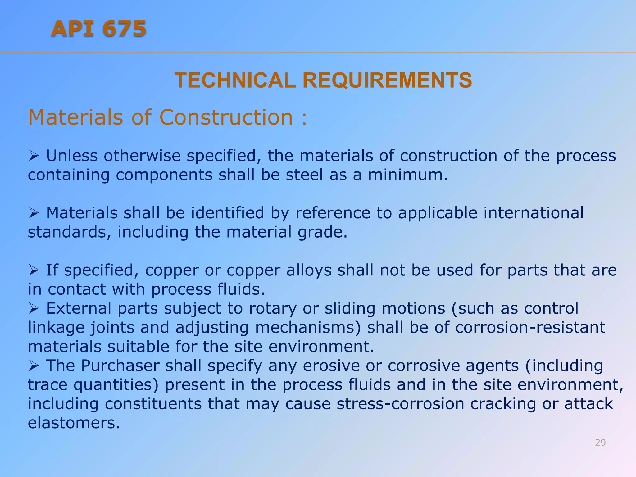 TECHNICAL REQUIREMENTS
Materials of Construction :
 Unless otherwise specified, the materials of construction of the process
containing components shall be steel as a minimum.
 Materials shall be identified by reference to applicable international
standards, including the material grade.
 If specified, copper or copper alloys shall not be used for parts that are
in contact with process fluids.
 External parts subject to rotary or sliding motions (such as control
linkage joints and adjusting mechanisms) shall be of corrosion-resistant
materials suitable for the site environment.
 The Purchaser shall specify any erosive or corrosive agents (including
trace quantities) present in the process fluids and in the site environment,
including constituents that may cause stress-corrosion cracking or attack
elastomers.
29
API 675
 