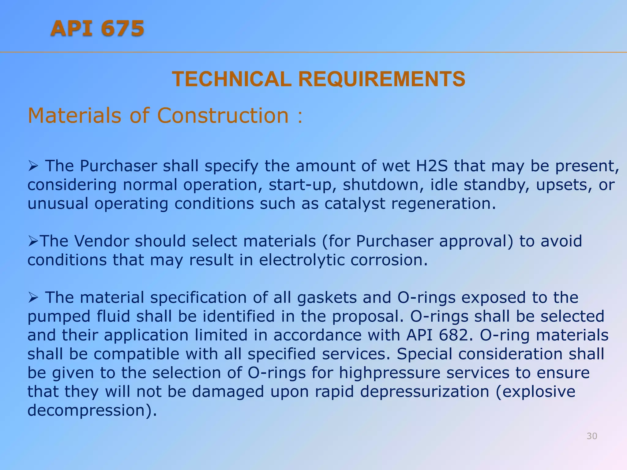 TECHNICAL REQUIREMENTS
Materials of Construction :
 The Purchaser shall specify the amount of wet H2S that may be present,
considering normal operation, start-up, shutdown, idle standby, upsets, or
unusual operating conditions such as catalyst regeneration.
The Vendor should select materials (for Purchaser approval) to avoid
conditions that may result in electrolytic corrosion.
 The material specification of all gaskets and O-rings exposed to the
pumped fluid shall be identified in the proposal. O-rings shall be selected
and their application limited in accordance with API 682. O-ring materials
shall be compatible with all specified services. Special consideration shall
be given to the selection of O-rings for highpressure services to ensure
that they will not be damaged upon rapid depressurization (explosive
decompression).
30
API 675
 