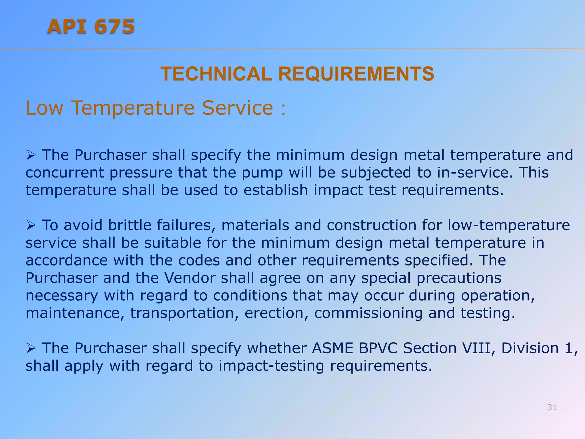 TECHNICAL REQUIREMENTS
Low Temperature Service :
 The Purchaser shall specify the minimum design metal temperature and
concurrent pressure that the pump will be subjected to in-service. This
temperature shall be used to establish impact test requirements.
 To avoid brittle failures, materials and construction for low-temperature
service shall be suitable for the minimum design metal temperature in
accordance with the codes and other requirements specified. The
Purchaser and the Vendor shall agree on any special precautions
necessary with regard to conditions that may occur during operation,
maintenance, transportation, erection, commissioning and testing.
 The Purchaser shall specify whether ASME BPVC Section VIII, Division 1,
shall apply with regard to impact-testing requirements.
31
API 675
 