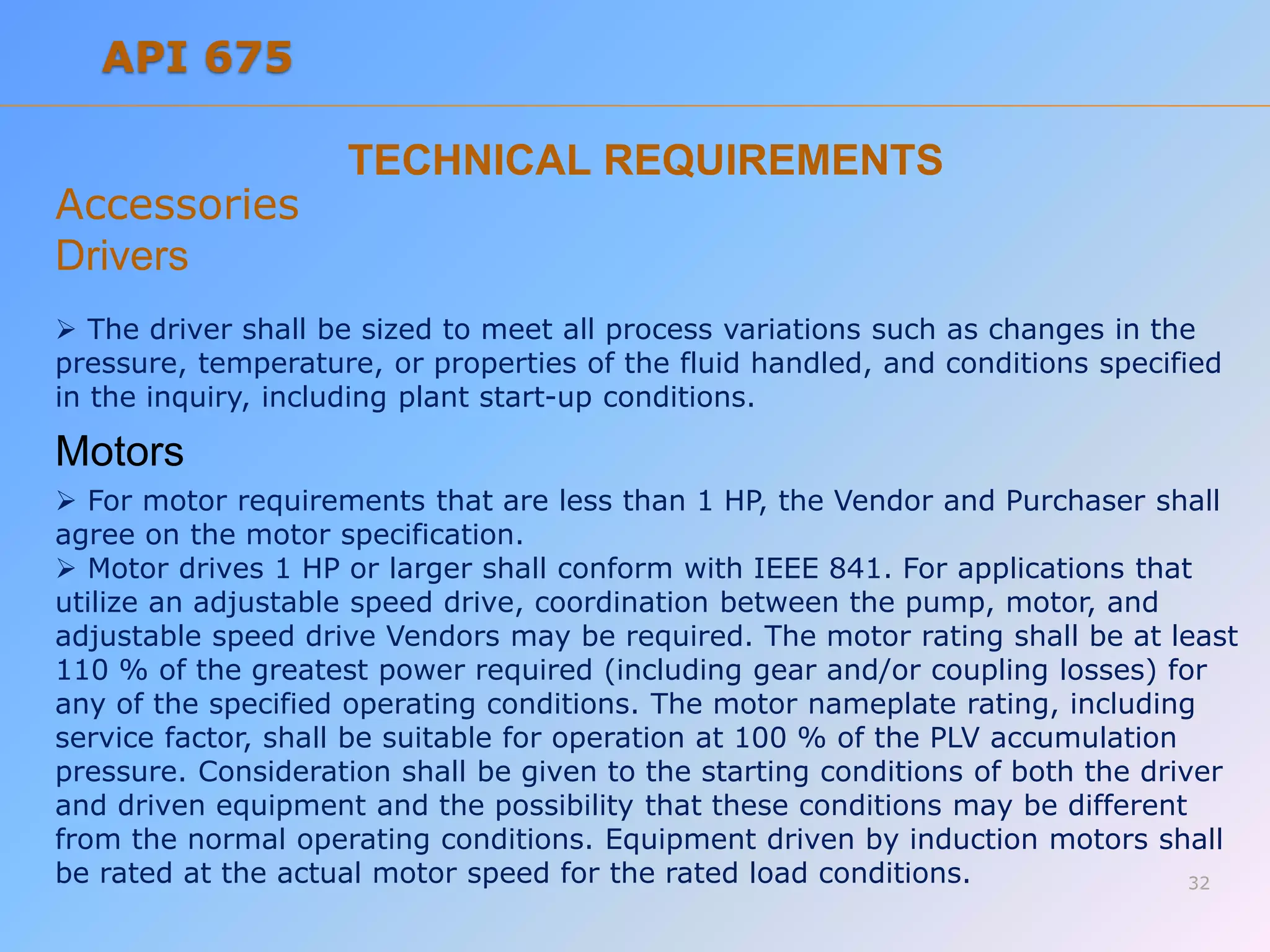 TECHNICAL REQUIREMENTS
Accessories
Drivers
 The driver shall be sized to meet all process variations such as changes in the
pressure, temperature, or properties of the fluid handled, and conditions specified
in the inquiry, including plant start-up conditions.
Motors
 For motor requirements that are less than 1 HP, the Vendor and Purchaser shall
agree on the motor specification.
 Motor drives 1 HP or larger shall conform with IEEE 841. For applications that
utilize an adjustable speed drive, coordination between the pump, motor, and
adjustable speed drive Vendors may be required. The motor rating shall be at least
110 % of the greatest power required (including gear and/or coupling losses) for
any of the specified operating conditions. The motor nameplate rating, including
service factor, shall be suitable for operation at 100 % of the PLV accumulation
pressure. Consideration shall be given to the starting conditions of both the driver
and driven equipment and the possibility that these conditions may be different
from the normal operating conditions. Equipment driven by induction motors shall
be rated at the actual motor speed for the rated load conditions. 32
API 675
 