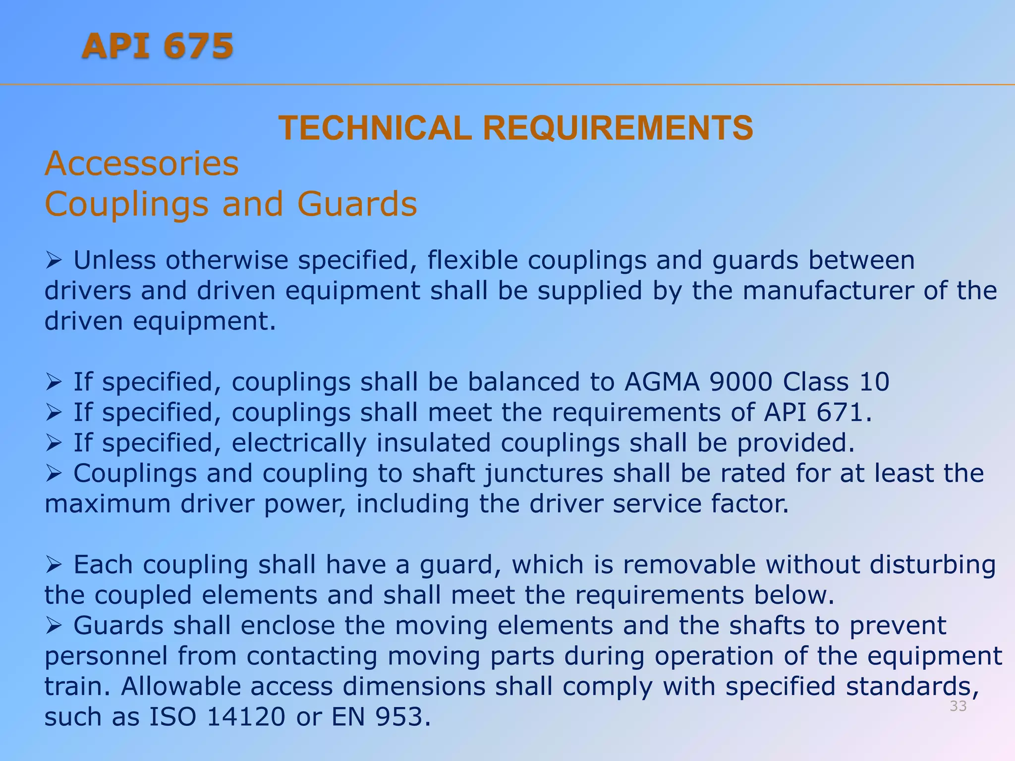 TECHNICAL REQUIREMENTS
Accessories
Couplings and Guards
 Unless otherwise specified, flexible couplings and guards between
drivers and driven equipment shall be supplied by the manufacturer of the
driven equipment.
 If specified, couplings shall be balanced to AGMA 9000 Class 10
 If specified, couplings shall meet the requirements of API 671.
 If specified, electrically insulated couplings shall be provided.
 Couplings and coupling to shaft junctures shall be rated for at least the
maximum driver power, including the driver service factor.
 Each coupling shall have a guard, which is removable without disturbing
the coupled elements and shall meet the requirements below.
 Guards shall enclose the moving elements and the shafts to prevent
personnel from contacting moving parts during operation of the equipment
train. Allowable access dimensions shall comply with specified standards,
such as ISO 14120 or EN 953.
33
API 675
 