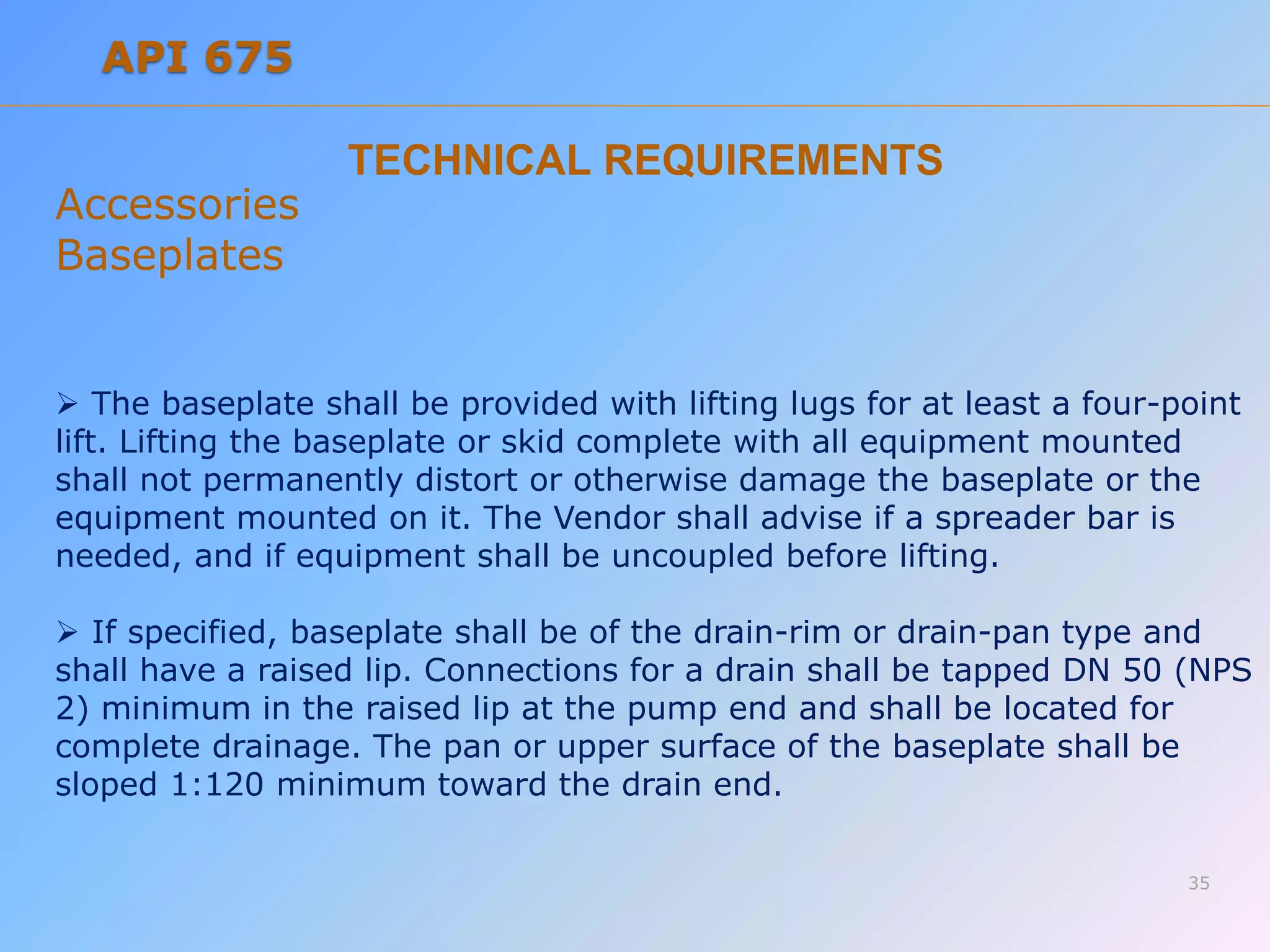 TECHNICAL REQUIREMENTS
Accessories
Baseplates
 The baseplate shall be provided with lifting lugs for at least a four-point
lift. Lifting the baseplate or skid complete with all equipment mounted
shall not permanently distort or otherwise damage the baseplate or the
equipment mounted on it. The Vendor shall advise if a spreader bar is
needed, and if equipment shall be uncoupled before lifting.
 If specified, baseplate shall be of the drain-rim or drain-pan type and
shall have a raised lip. Connections for a drain shall be tapped DN 50 (NPS
2) minimum in the raised lip at the pump end and shall be located for
complete drainage. The pan or upper surface of the baseplate shall be
sloped 1:120 minimum toward the drain end.
35
API 675
 