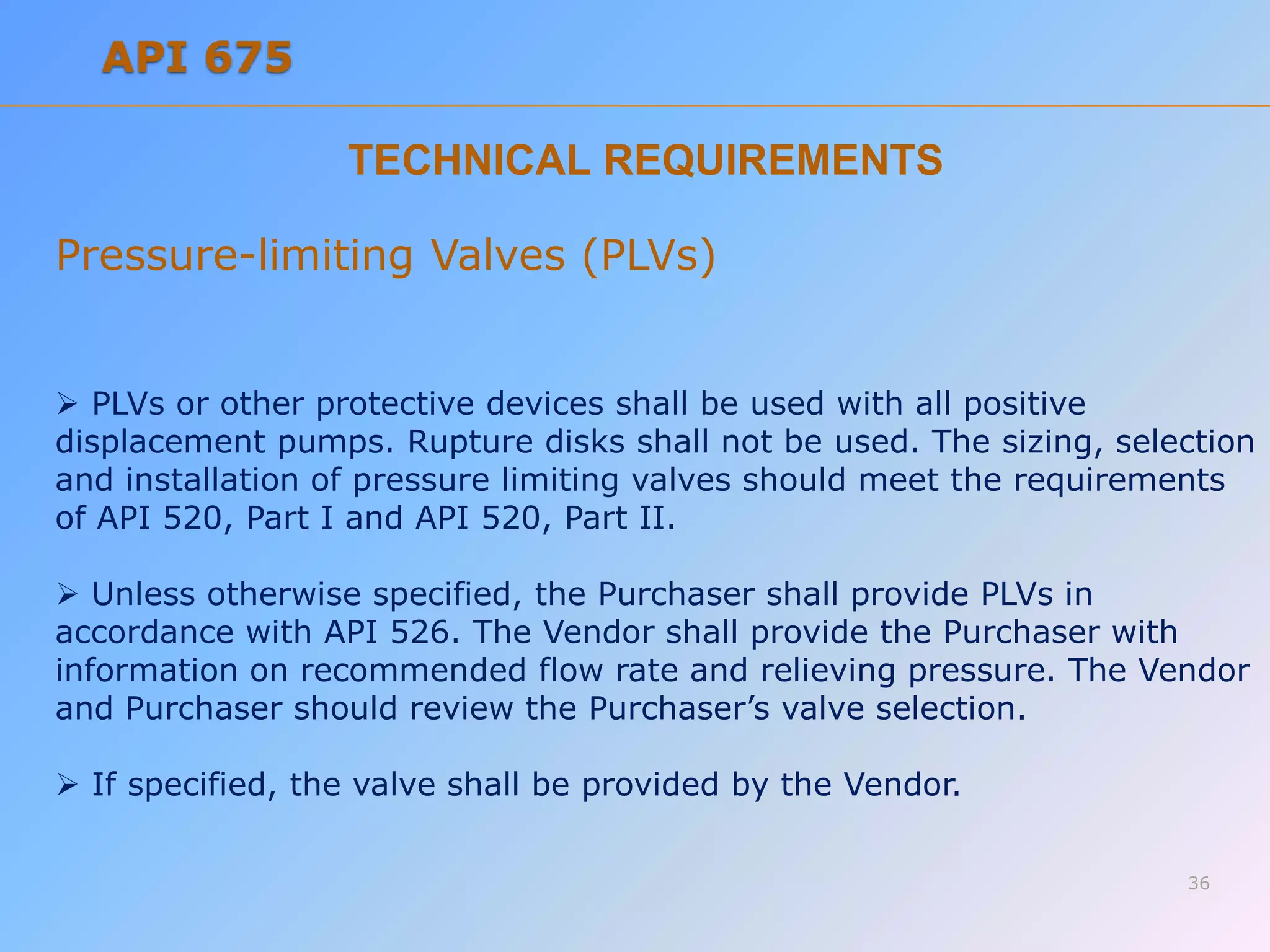 TECHNICAL REQUIREMENTS
Pressure-limiting Valves (PLVs)
 PLVs or other protective devices shall be used with all positive
displacement pumps. Rupture disks shall not be used. The sizing, selection
and installation of pressure limiting valves should meet the requirements
of API 520, Part I and API 520, Part II.
 Unless otherwise specified, the Purchaser shall provide PLVs in
accordance with API 526. The Vendor shall provide the Purchaser with
information on recommended flow rate and relieving pressure. The Vendor
and Purchaser should review the Purchaser’s valve selection.
 If specified, the valve shall be provided by the Vendor.
36
API 675
 