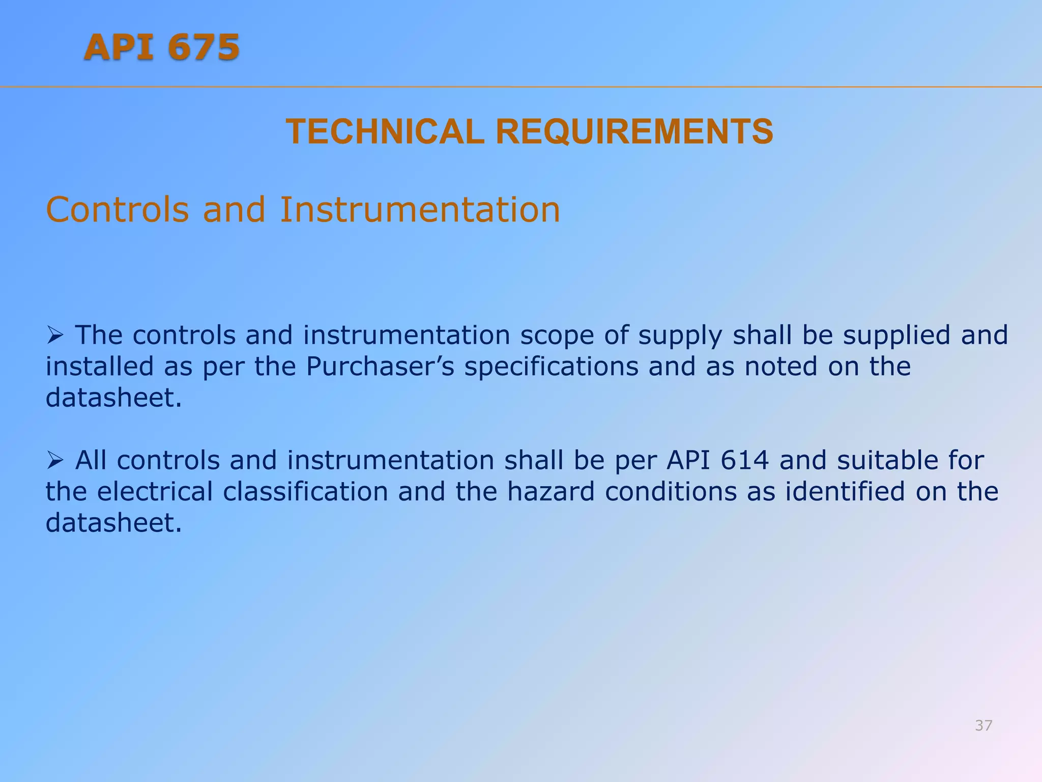 TECHNICAL REQUIREMENTS
Controls and Instrumentation
 The controls and instrumentation scope of supply shall be supplied and
installed as per the Purchaser’s specifications and as noted on the
datasheet.
 All controls and instrumentation shall be per API 614 and suitable for
the electrical classification and the hazard conditions as identified on the
datasheet.
37
API 675
 
