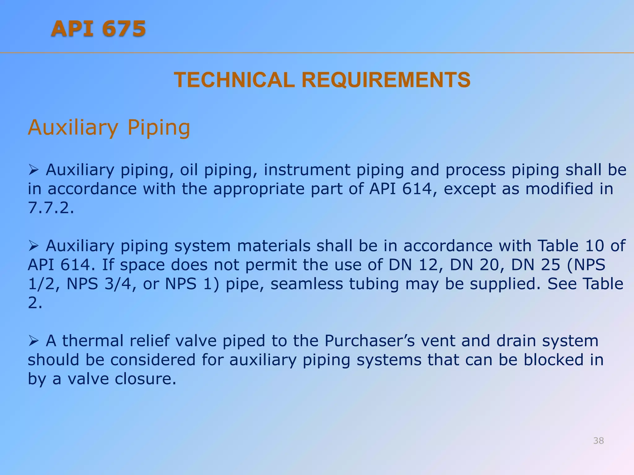 TECHNICAL REQUIREMENTS
Auxiliary Piping
 Auxiliary piping, oil piping, instrument piping and process piping shall be
in accordance with the appropriate part of API 614, except as modified in
7.7.2.
 Auxiliary piping system materials shall be in accordance with Table 10 of
API 614. If space does not permit the use of DN 12, DN 20, DN 25 (NPS
1/2, NPS 3/4, or NPS 1) pipe, seamless tubing may be supplied. See Table
2.
 A thermal relief valve piped to the Purchaser’s vent and drain system
should be considered for auxiliary piping systems that can be blocked in
by a valve closure.
38
API 675
 