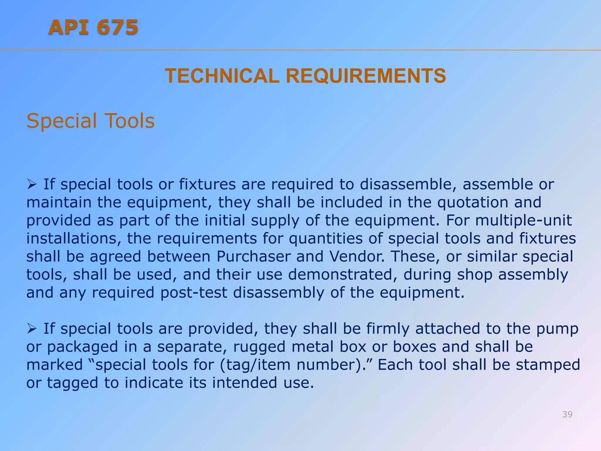 TECHNICAL REQUIREMENTS
Special Tools
 If special tools or fixtures are required to disassemble, assemble or
maintain the equipment, they shall be included in the quotation and
provided as part of the initial supply of the equipment. For multiple-unit
installations, the requirements for quantities of special tools and fixtures
shall be agreed between Purchaser and Vendor. These, or similar special
tools, shall be used, and their use demonstrated, during shop assembly
and any required post-test disassembly of the equipment.
 If special tools are provided, they shall be firmly attached to the pump
or packaged in a separate, rugged metal box or boxes and shall be
marked “special tools for (tag/item number).” Each tool shall be stamped
or tagged to indicate its intended use.
39
API 675
 