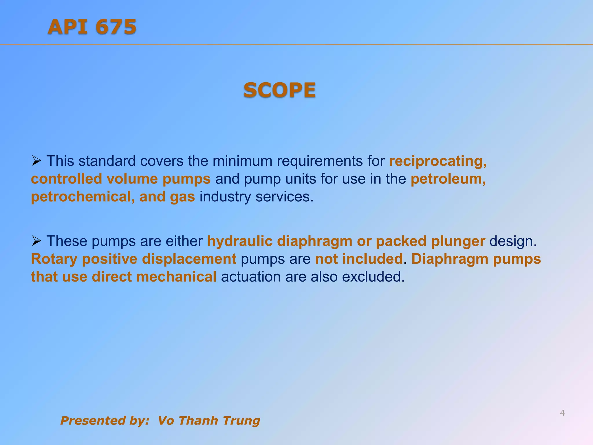  This standard covers the minimum requirements for reciprocating,
controlled volume pumps and pump units for use in the petroleum,
petrochemical, and gas industry services.
 These pumps are either hydraulic diaphragm or packed plunger design.
Rotary positive displacement pumps are not included. Diaphragm pumps
that use direct mechanical actuation are also excluded.
Presented by: Vo Thanh Trung
SCOPE
4
API 675
 