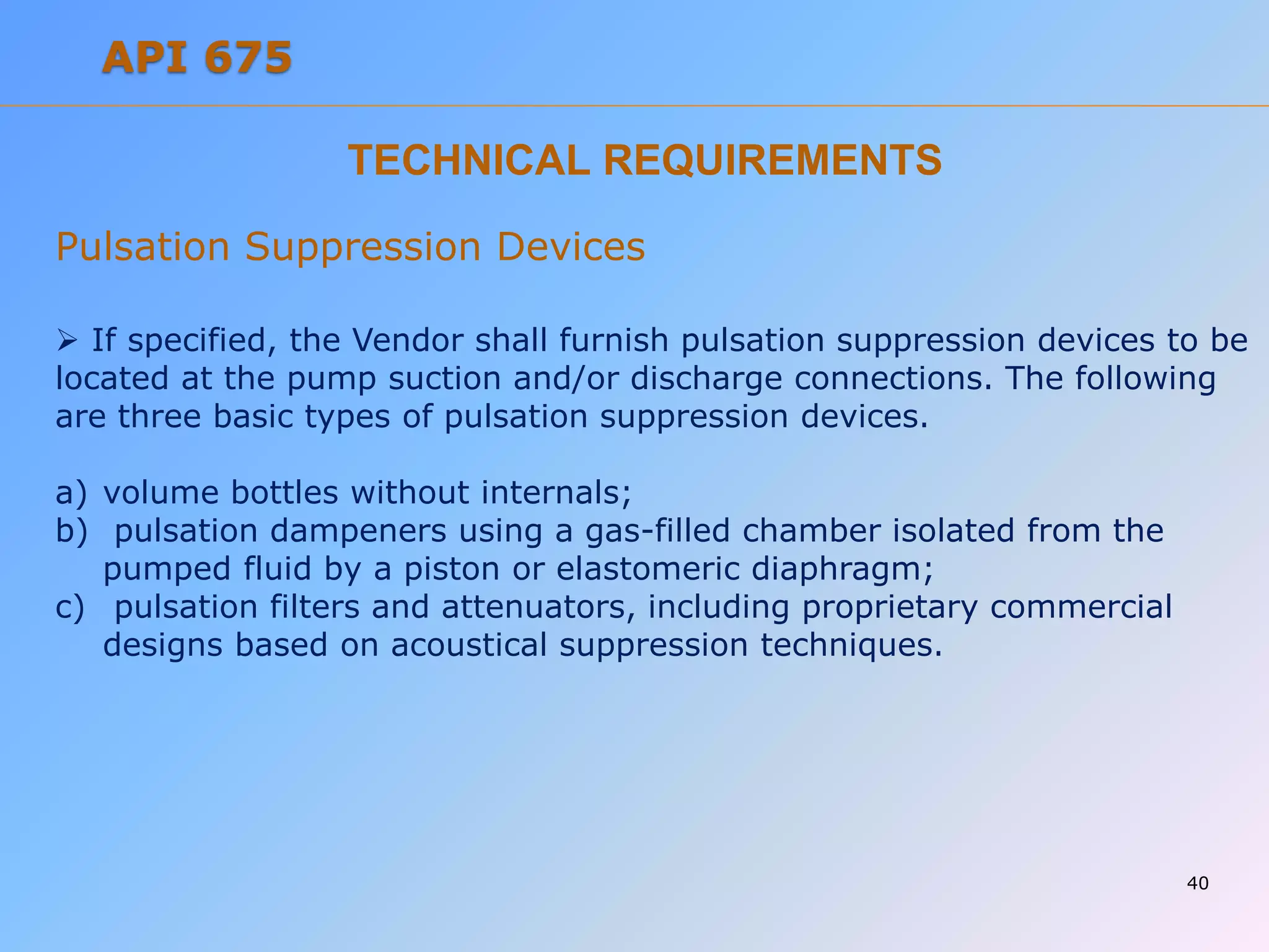 TECHNICAL REQUIREMENTS
Pulsation Suppression Devices
 If specified, the Vendor shall furnish pulsation suppression devices to be
located at the pump suction and/or discharge connections. The following
are three basic types of pulsation suppression devices.
a) volume bottles without internals;
b) pulsation dampeners using a gas-filled chamber isolated from the
pumped fluid by a piston or elastomeric diaphragm;
c) pulsation filters and attenuators, including proprietary commercial
designs based on acoustical suppression techniques.
40
API 675
 