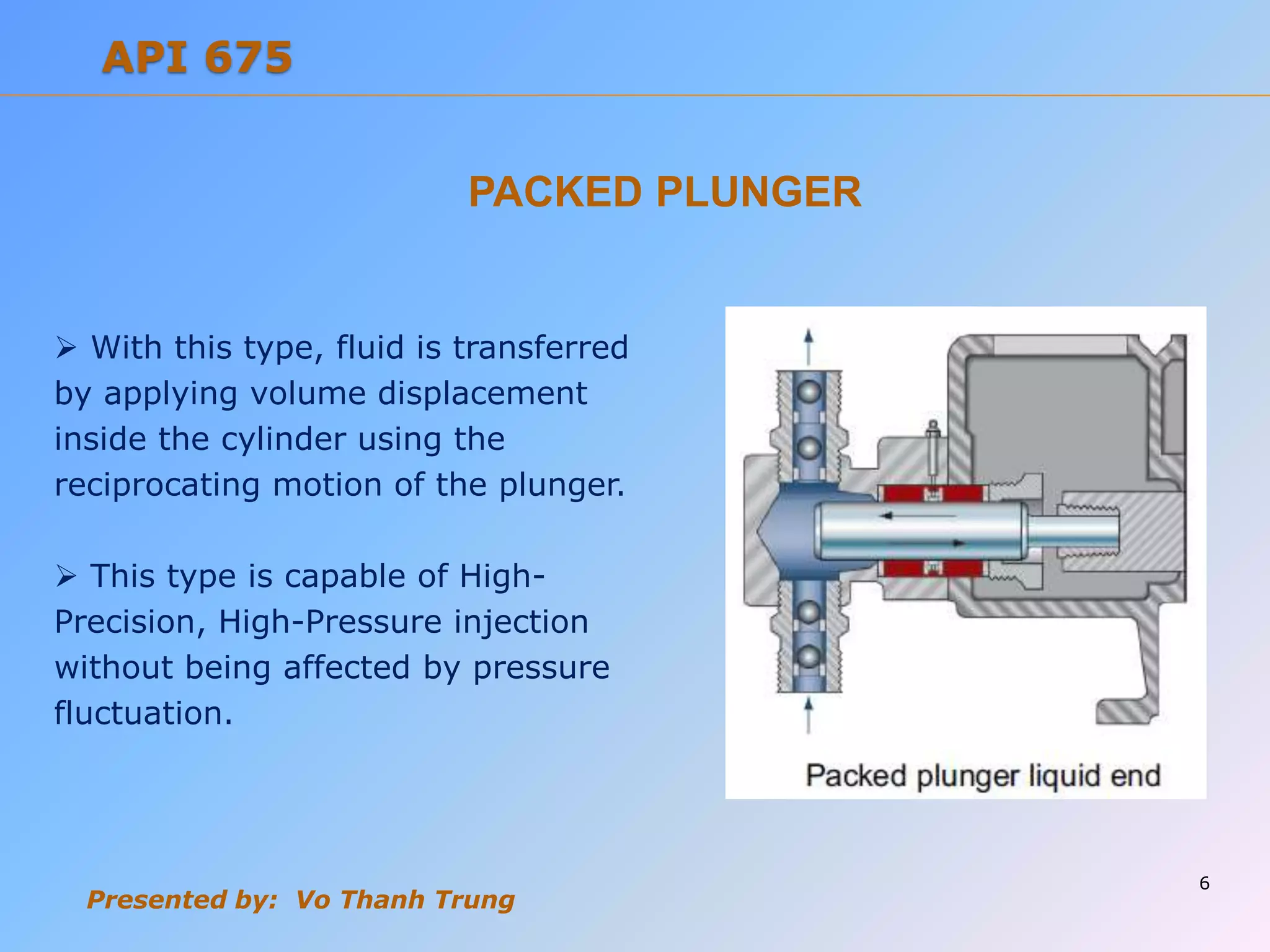 Presented by: Vo Thanh Trung
PACKED PLUNGER
 With this type, fluid is transferred
by applying volume displacement
inside the cylinder using the
reciprocating motion of the plunger.
 This type is capable of High-
Precision, High-Pressure injection
without being affected by pressure
fluctuation.
6
API 675
 
