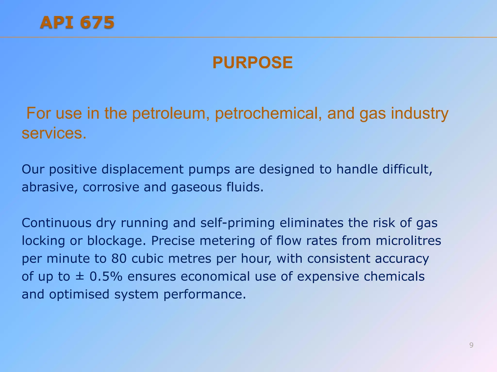 PURPOSE
For use in the petroleum, petrochemical, and gas industry
services.
Our positive displacement pumps are designed to handle difficult,
abrasive, corrosive and gaseous fluids.
Continuous dry running and self-priming eliminates the risk of gas
locking or blockage. Precise metering of flow rates from microlitres
per minute to 80 cubic metres per hour, with consistent accuracy
of up to ± 0.5% ensures economical use of expensive chemicals
and optimised system performance.
9
API 675
 