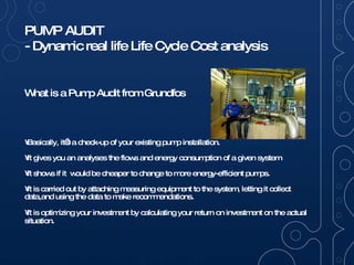 What is a Pump Audit from Grundfos Basically, it’s a check-up of your existing pump installation.  It gives you an analyses the flows and energy consumption of a given system  It shows if it  would be cheaper to change to more energy-efficient pumps. It is carried out by attaching measuring equipment to the system, letting it collect data,and using the data to make recommendations.  It is optimizing your investment by calculating your return on investment on the actual situation. 