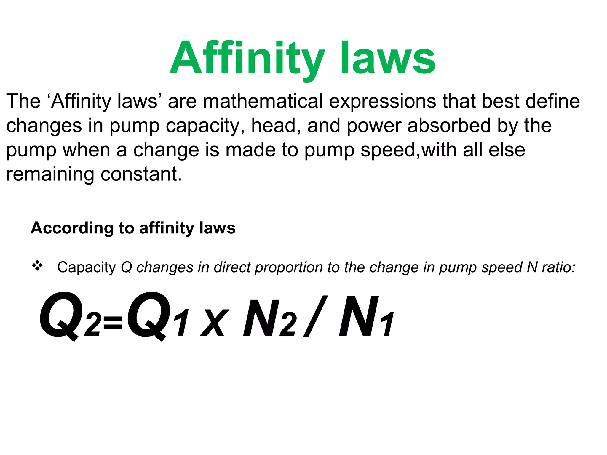 Affinity laws
The ‘Affinity laws’ are mathematical expressions that best define
changes in pump capacity, head, and power absorbed by the
pump when a change is made to pump speed,with all else
remaining constant.
According to affinity laws
 Capacity Q changes in direct proportion to the change in pump speed N ratio:
Q2=Q1 X N2 / N1
 
