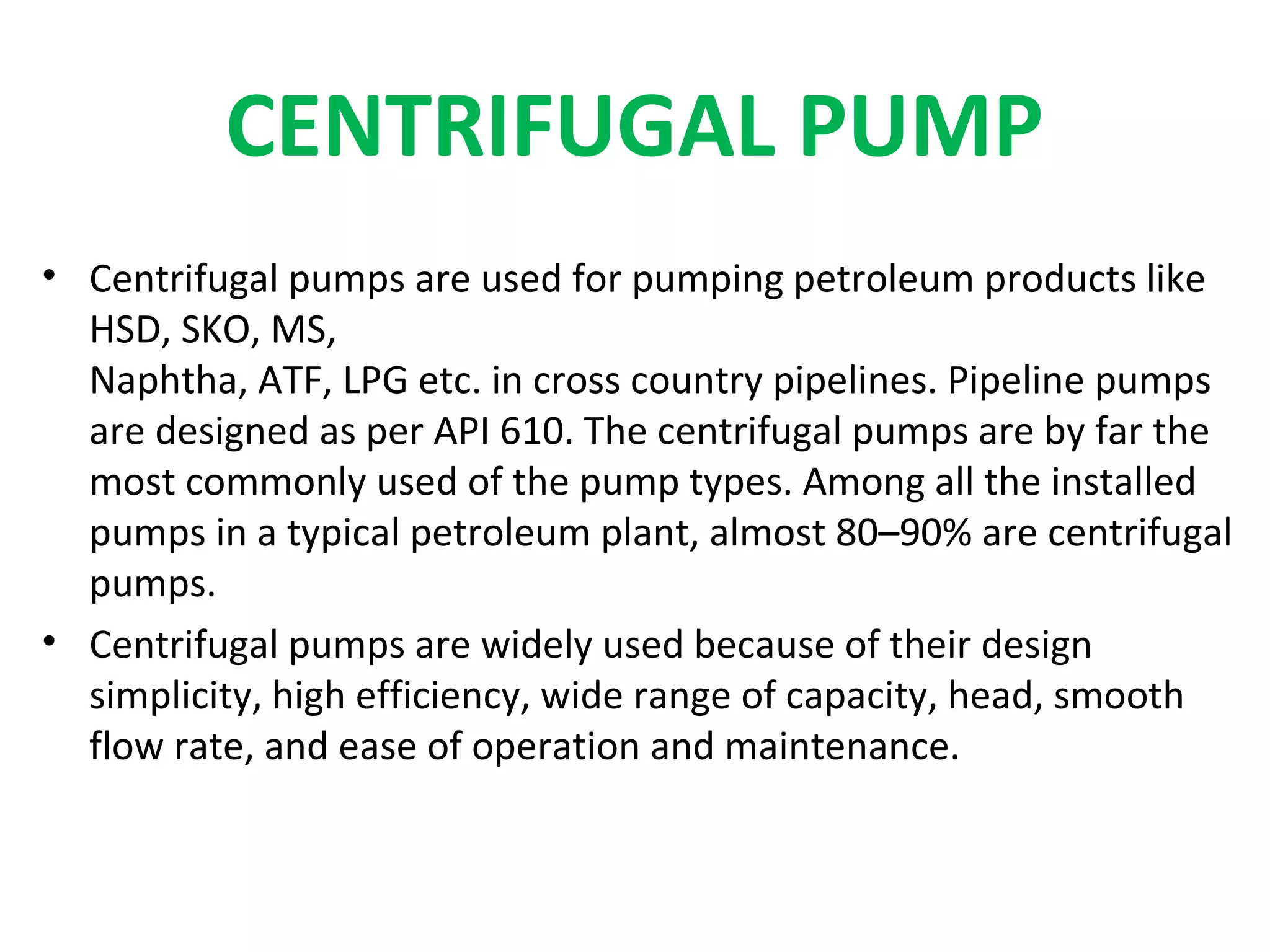 CENTRIFUGAL PUMP
• Centrifugal pumps are used for pumping petroleum products like
HSD, SKO, MS,
Naphtha, ATF, LPG etc. in cross country pipelines. Pipeline pumps
are designed as per API 610. The centrifugal pumps are by far the
most commonly used of the pump types. Among all the installed
pumps in a typical petroleum plant, almost 80–90% are centrifugal
pumps.
• Centrifugal pumps are widely used because of their design
simplicity, high efficiency, wide range of capacity, head, smooth
flow rate, and ease of operation and maintenance.
 