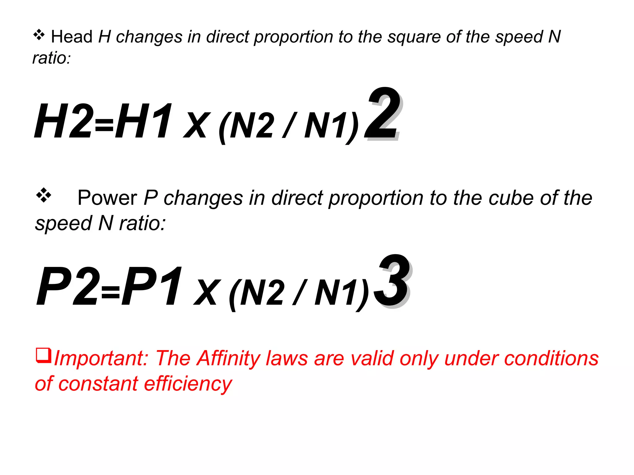  Head H changes in direct proportion to the square of the speed N
ratio:
H2=H1 X (N2 / N1)22
 Power P changes in direct proportion to the cube of the
speed N ratio:
P2=P1 X (N2 / N1)33
Important: The Affinity laws are valid only under conditions
of constant efficiency
 