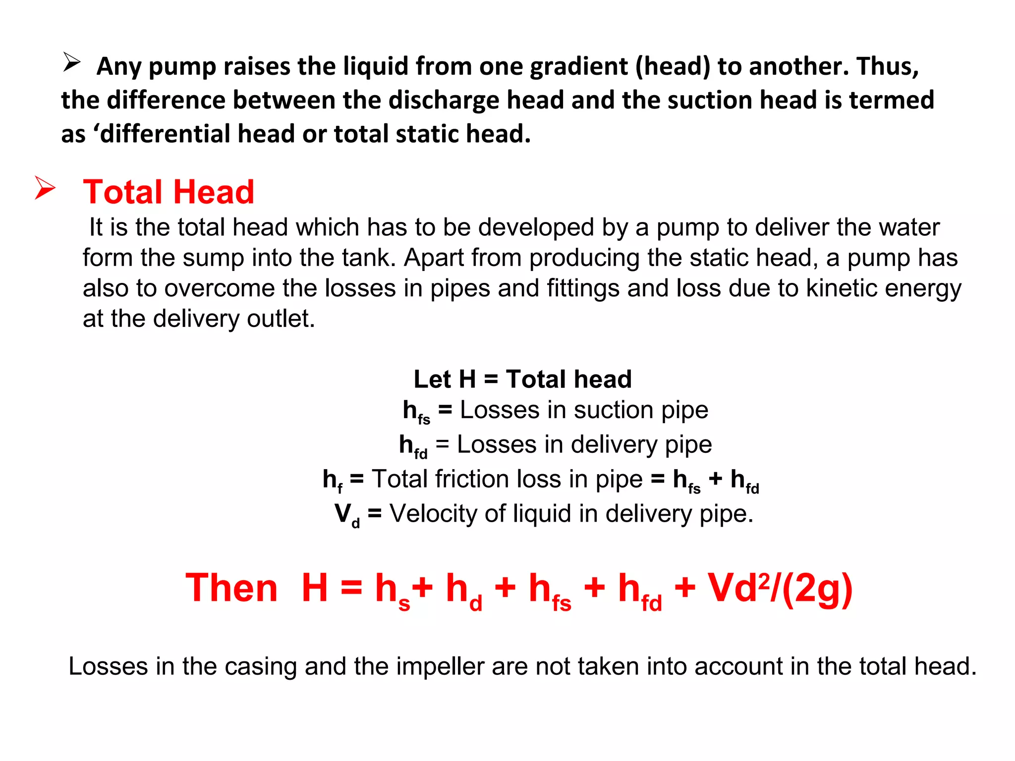  Any pump raises the liquid from one gradient (head) to another. Thus,
the difference between the discharge head and the suction head is termed
as ‘differential head or total static head.
 Total Head
It is the total head which has to be developed by a pump to deliver the water
form the sump into the tank. Apart from producing the static head, a pump has
also to overcome the losses in pipes and fittings and loss due to kinetic energy
at the delivery outlet.
Let H = Total head
hfs = Losses in suction pipe
hfd = Losses in delivery pipe
hf = Total friction loss in pipe = hfs + hfd
Vd = Velocity of liquid in delivery pipe.
Then H = hs+ hd + hfs + hfd + Vd2
/(2g)
Losses in the casing and the impeller are not taken into account in the total head.
 