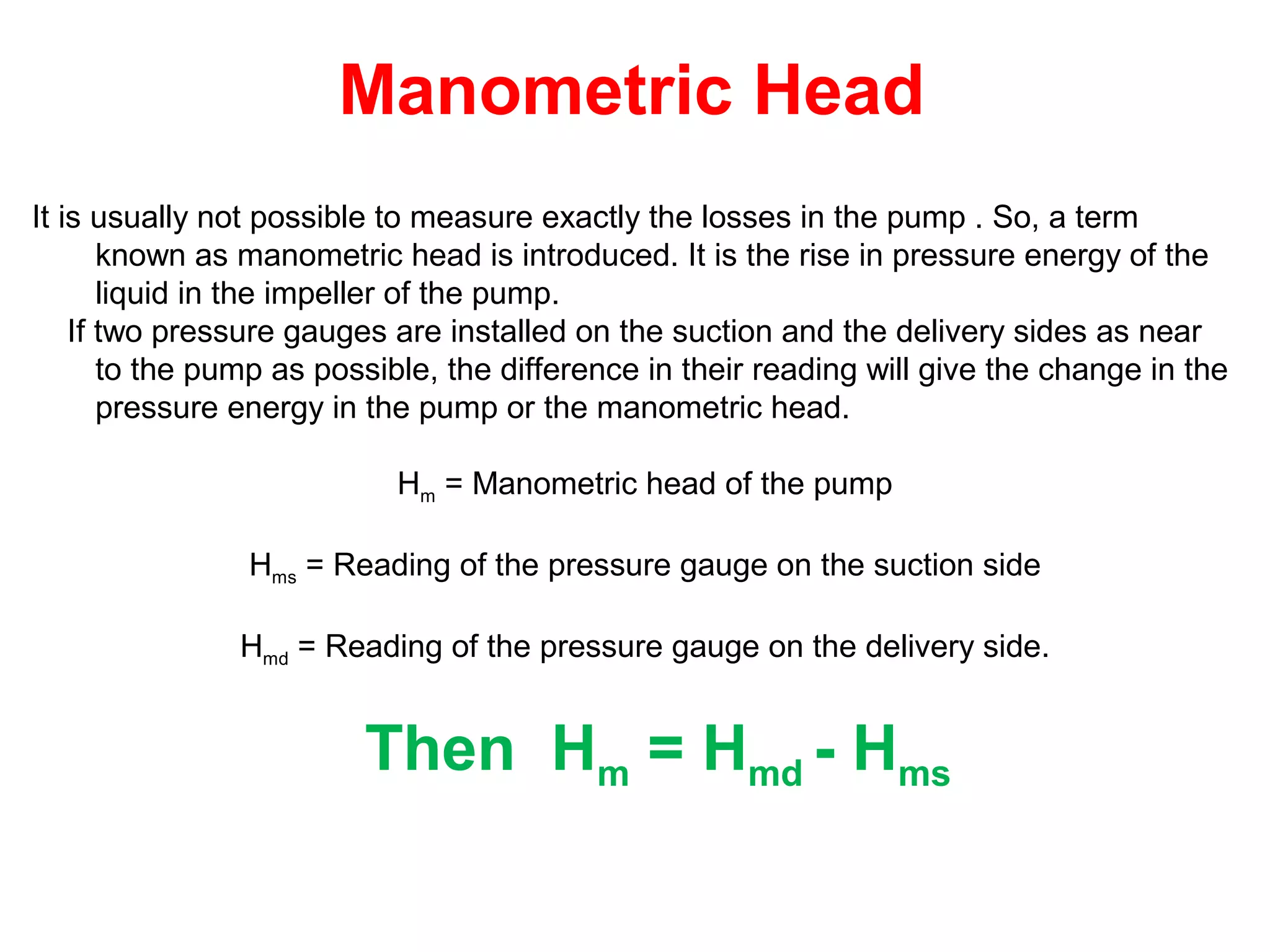 Manometric Head
It is usually not possible to measure exactly the losses in the pump . So, a term
known as manometric head is introduced. It is the rise in pressure energy of the
liquid in the impeller of the pump.
If two pressure gauges are installed on the suction and the delivery sides as near
to the pump as possible, the difference in their reading will give the change in the
pressure energy in the pump or the manometric head.
Hm = Manometric head of the pump
Hms = Reading of the pressure gauge on the suction side
Hmd = Reading of the pressure gauge on the delivery side.
Then Hm = Hmd - Hms
 