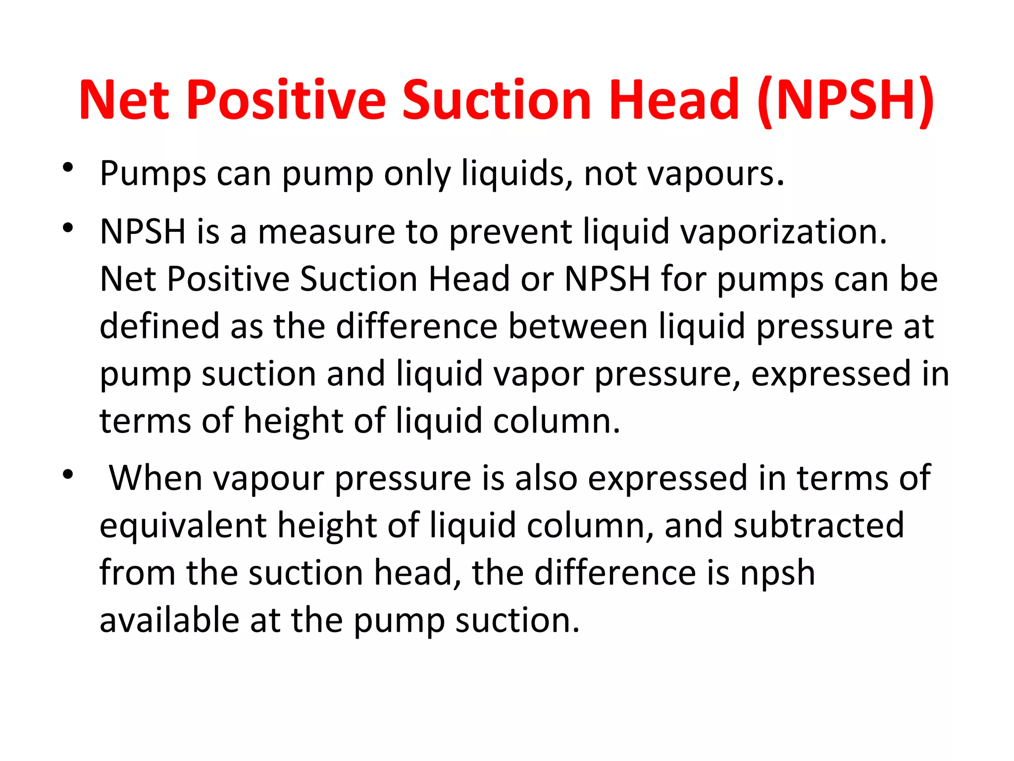 Net Positive Suction Head (NPSH)
• Pumps can pump only liquids, not vapours.
• NPSH is a measure to prevent liquid vaporization.
Net Positive Suction Head or NPSH for pumps can be
defined as the difference between liquid pressure at
pump suction and liquid vapor pressure, expressed in
terms of height of liquid column.
• When vapour pressure is also expressed in terms of
equivalent height of liquid column, and subtracted
from the suction head, the difference is npsh
available at the pump suction.
 