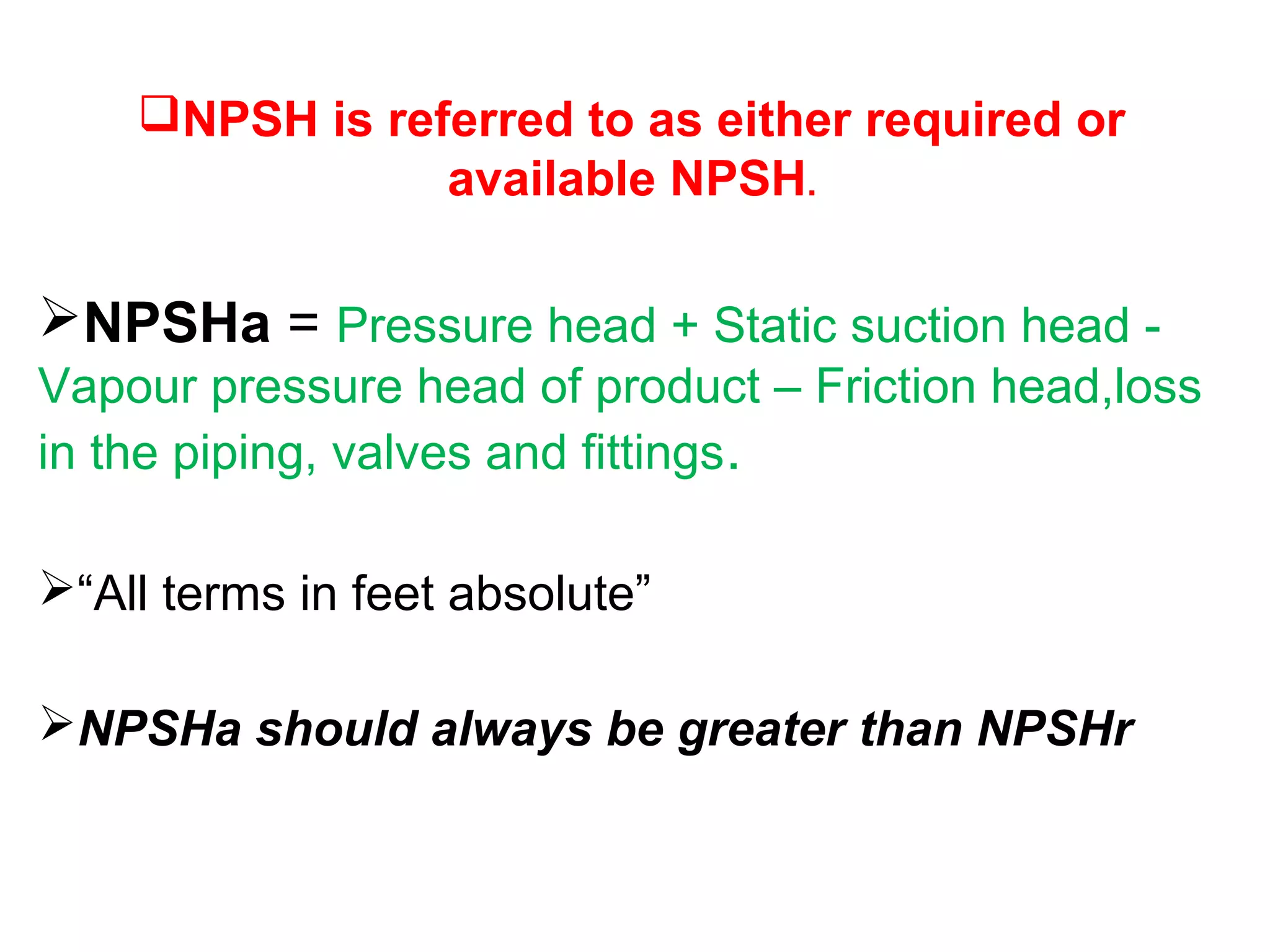 NPSH is referred to as either required or
available NPSH.
NPSHa = Pressure head + Static suction head -
Vapour pressure head of product – Friction head,loss
in the piping, valves and fittings.
“All terms in feet absolute”
NPSHa should always be greater than NPSHr
 