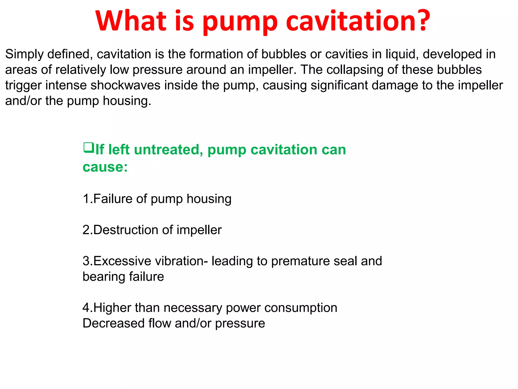 What is pump cavitation?
Simply defined, cavitation is the formation of bubbles or cavities in liquid, developed in
areas of relatively low pressure around an impeller. The collapsing of these bubbles
trigger intense shockwaves inside the pump, causing significant damage to the impeller
and/or the pump housing.
If left untreated, pump cavitation can
cause:
1.Failure of pump housing
2.Destruction of impeller
3.Excessive vibration- leading to premature seal and
bearing failure
4.Higher than necessary power consumption
Decreased flow and/or pressure
 