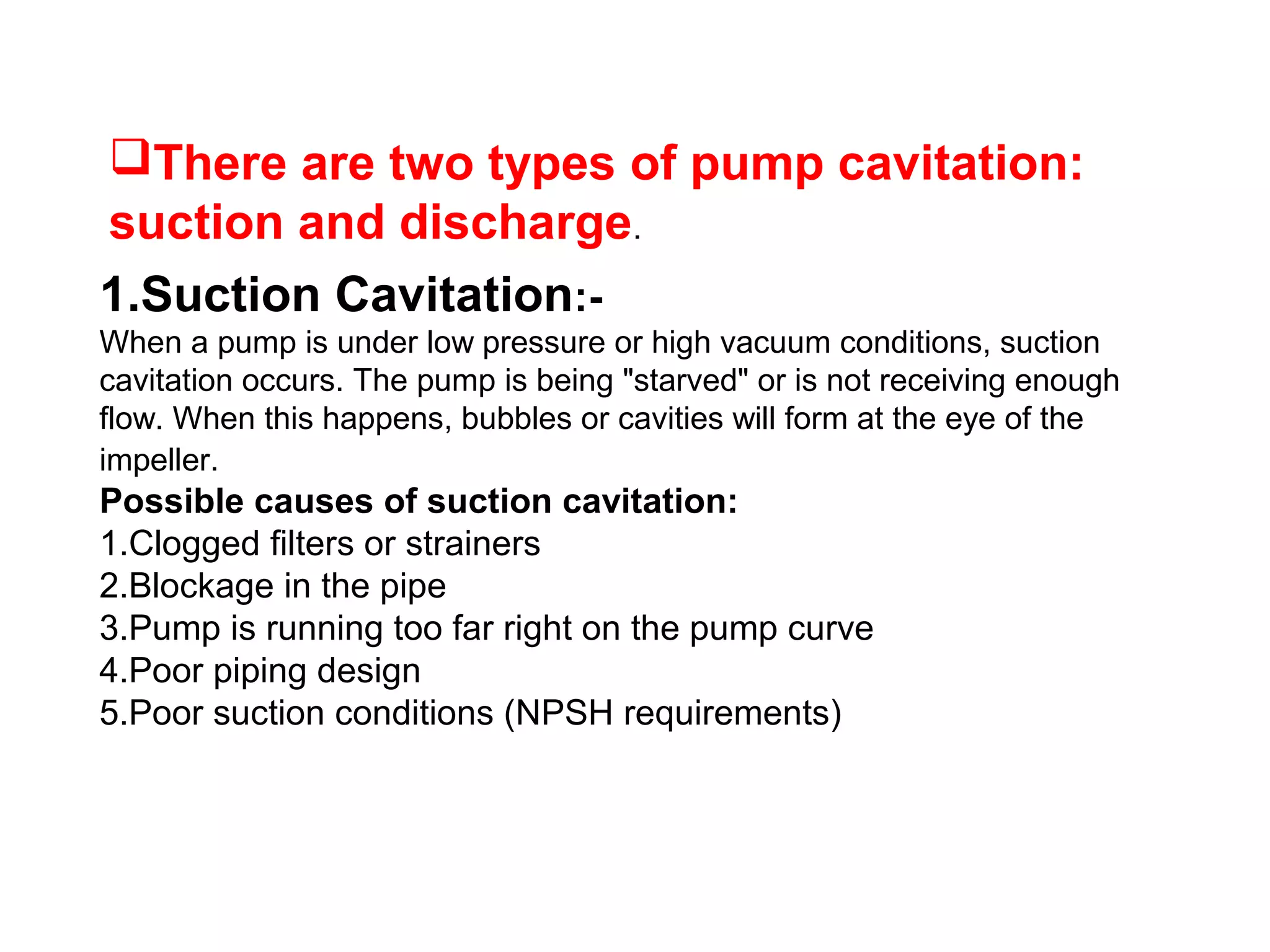 There are two types of pump cavitation:
suction and discharge.
1.Suction Cavitation:-
When a pump is under low pressure or high vacuum conditions, suction
cavitation occurs. The pump is being "starved" or is not receiving enough
flow. When this happens, bubbles or cavities will form at the eye of the
impeller.
Possible causes of suction cavitation:
1.Clogged filters or strainers
2.Blockage in the pipe
3.Pump is running too far right on the pump curve
4.Poor piping design
5.Poor suction conditions (NPSH requirements)
 