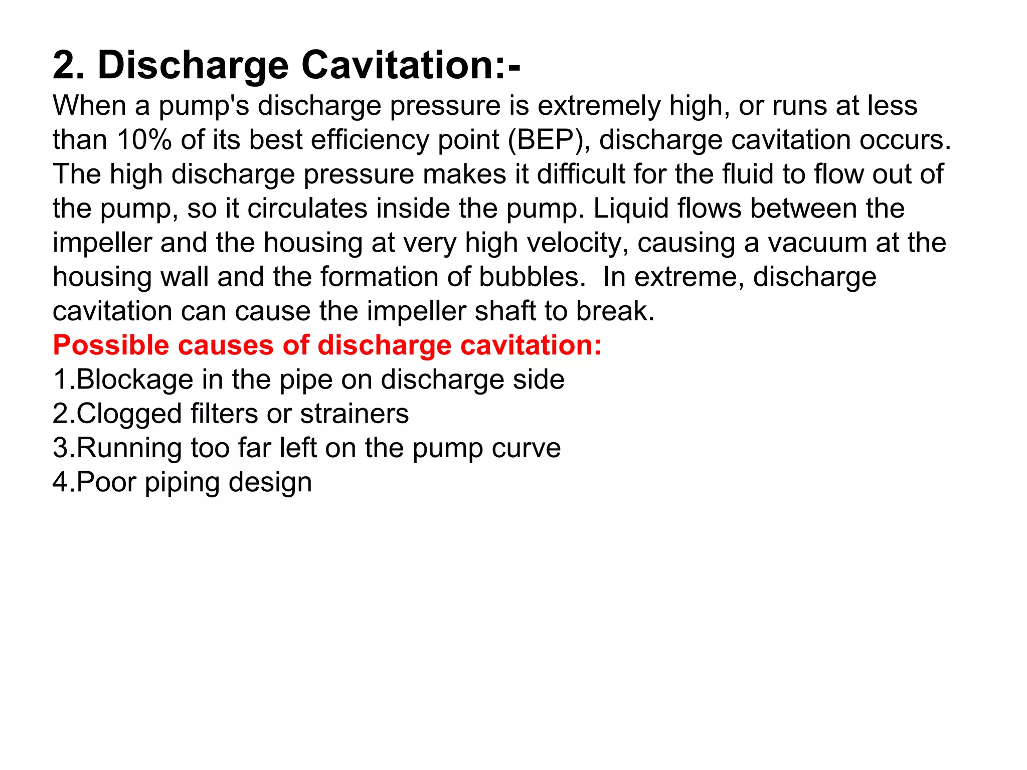 2. Discharge Cavitation:-
When a pump's discharge pressure is extremely high, or runs at less
than 10% of its best efficiency point (BEP), discharge cavitation occurs.
The high discharge pressure makes it difficult for the fluid to flow out of
the pump, so it circulates inside the pump. Liquid flows between the
impeller and the housing at very high velocity, causing a vacuum at the
housing wall and the formation of bubbles. In extreme, discharge
cavitation can cause the impeller shaft to break.
Possible causes of discharge cavitation:
1.Blockage in the pipe on discharge side
2.Clogged filters or strainers
3.Running too far left on the pump curve
4.Poor piping design
 