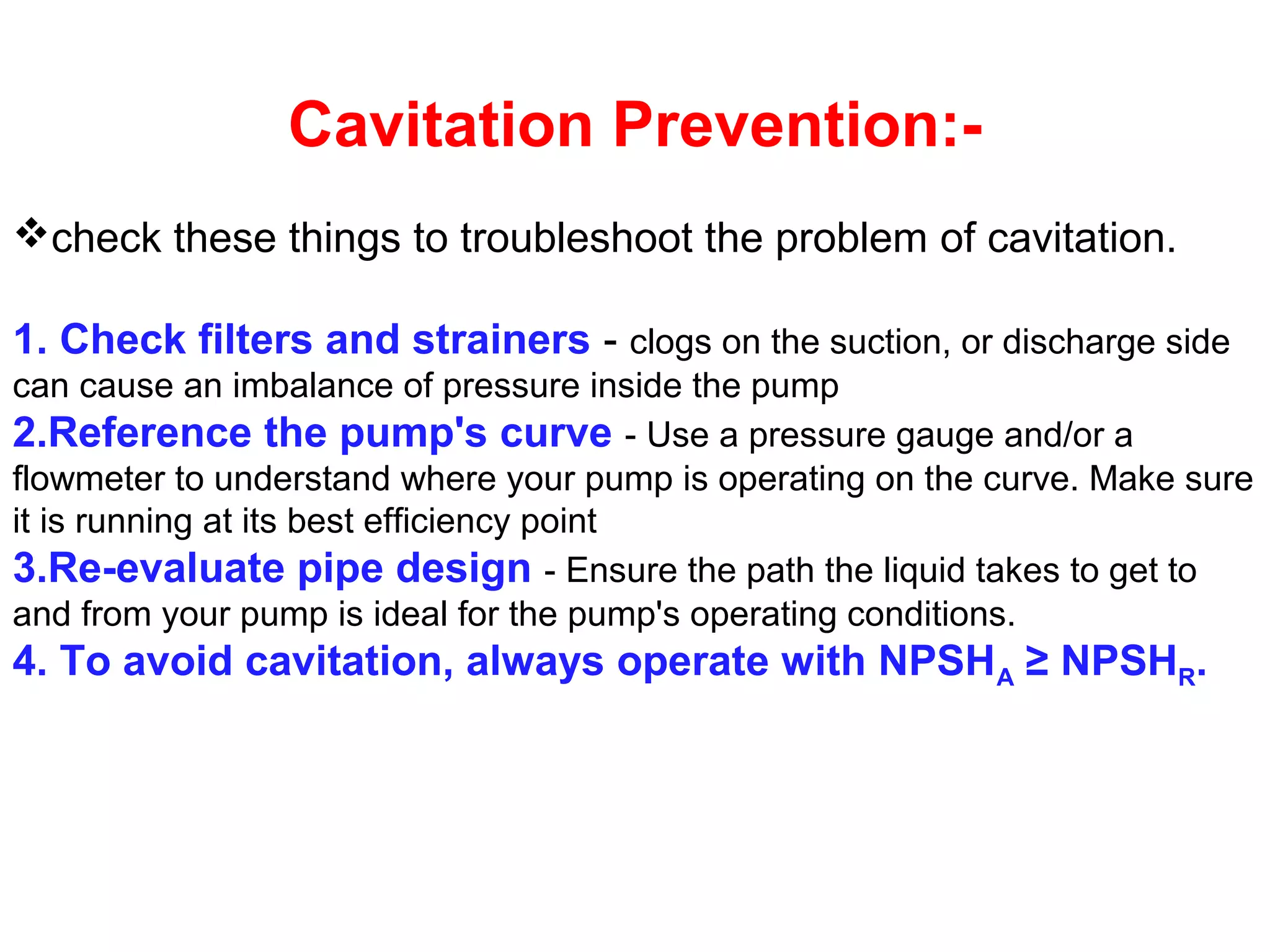 Cavitation Prevention:-
check these things to troubleshoot the problem of cavitation.
1. Check filters and strainers - clogs on the suction, or discharge side
can cause an imbalance of pressure inside the pump
2.Reference the pump's curve - Use a pressure gauge and/or a
flowmeter to understand where your pump is operating on the curve. Make sure
it is running at its best efficiency point
3.Re-evaluate pipe design - Ensure the path the liquid takes to get to
and from your pump is ideal for the pump's operating conditions.
4. To avoid cavitation, always operate with NPSHA ≥ NPSHR.
 