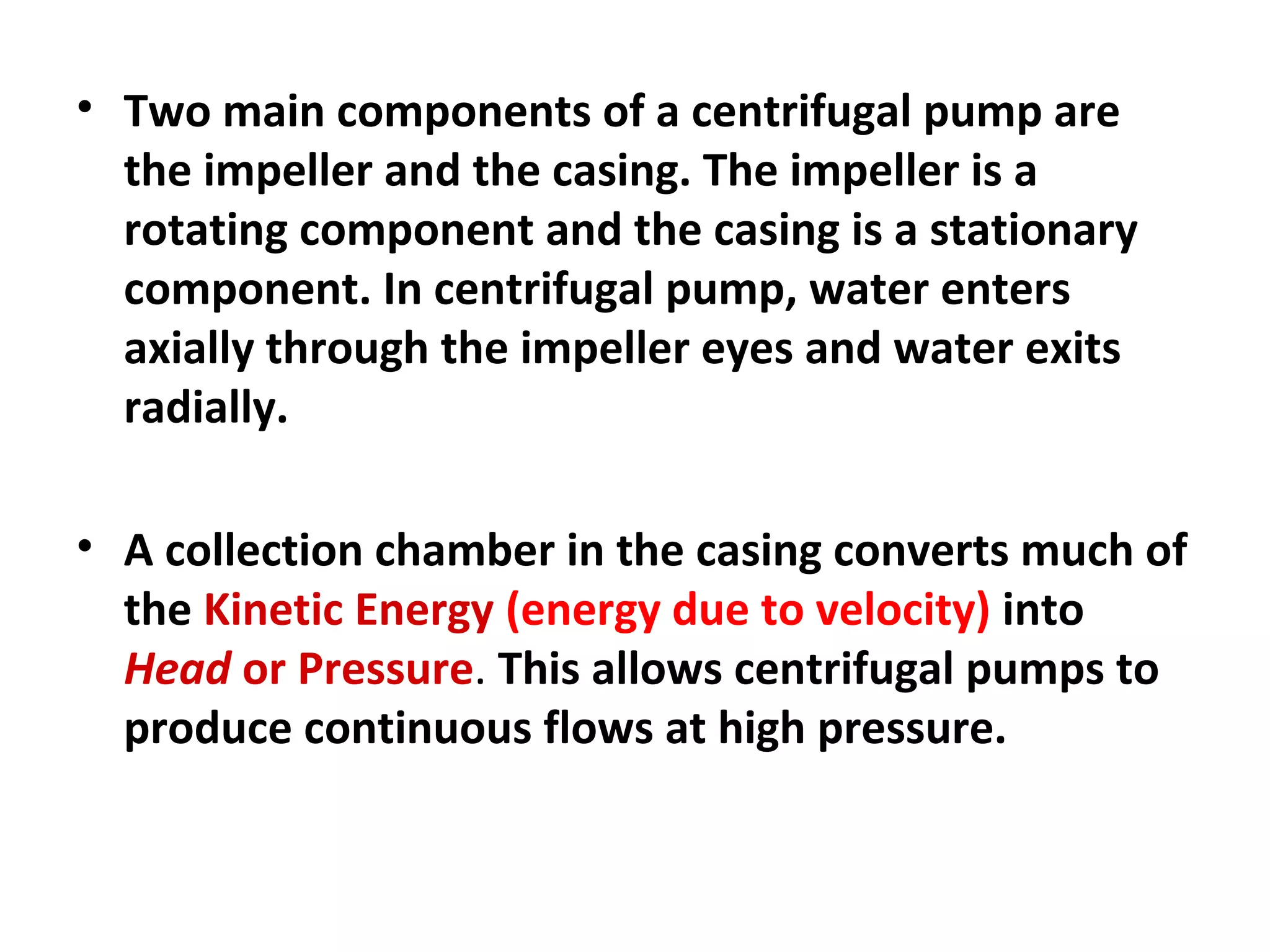 • Two main components of a centrifugal pump are
the impeller and the casing. The impeller is a
rotating component and the casing is a stationary
component. In centrifugal pump, water enters
axially through the impeller eyes and water exits
radially.
• A collection chamber in the casing converts much of
the Kinetic Energy (energy due to velocity) into
Head or Pressure. This allows centrifugal pumps to
produce continuous flows at high pressure.
 