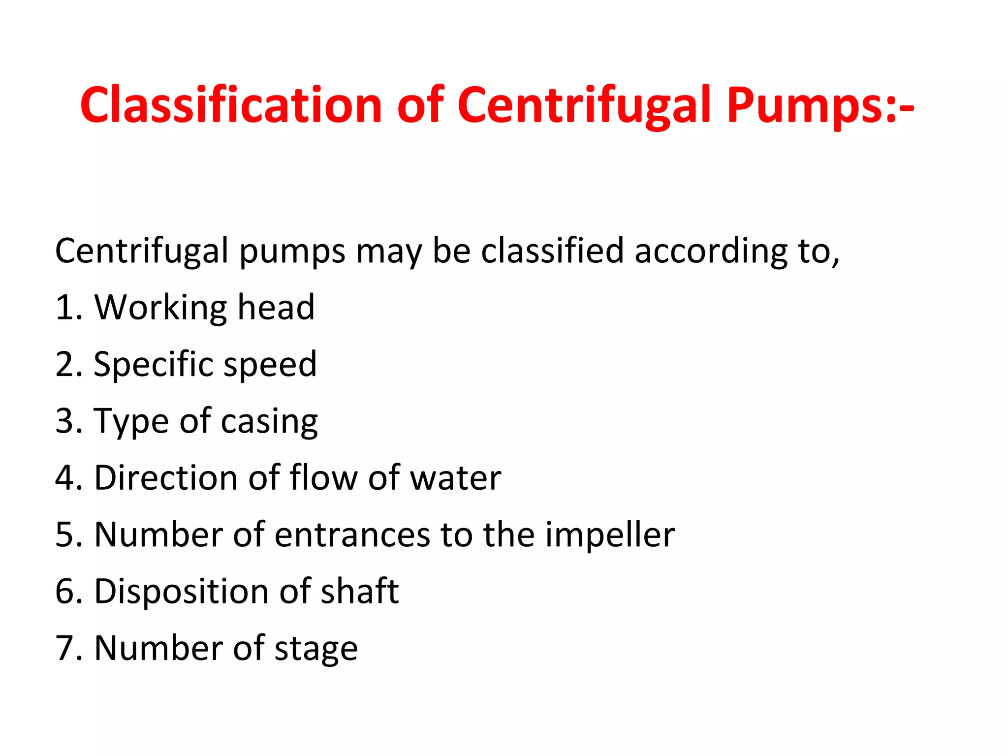 Classification of Centrifugal Pumps:-
Centrifugal pumps may be classified according to,
1. Working head
2. Specific speed
3. Type of casing
4. Direction of flow of water
5. Number of entrances to the impeller
6. Disposition of shaft
7. Number of stage
 