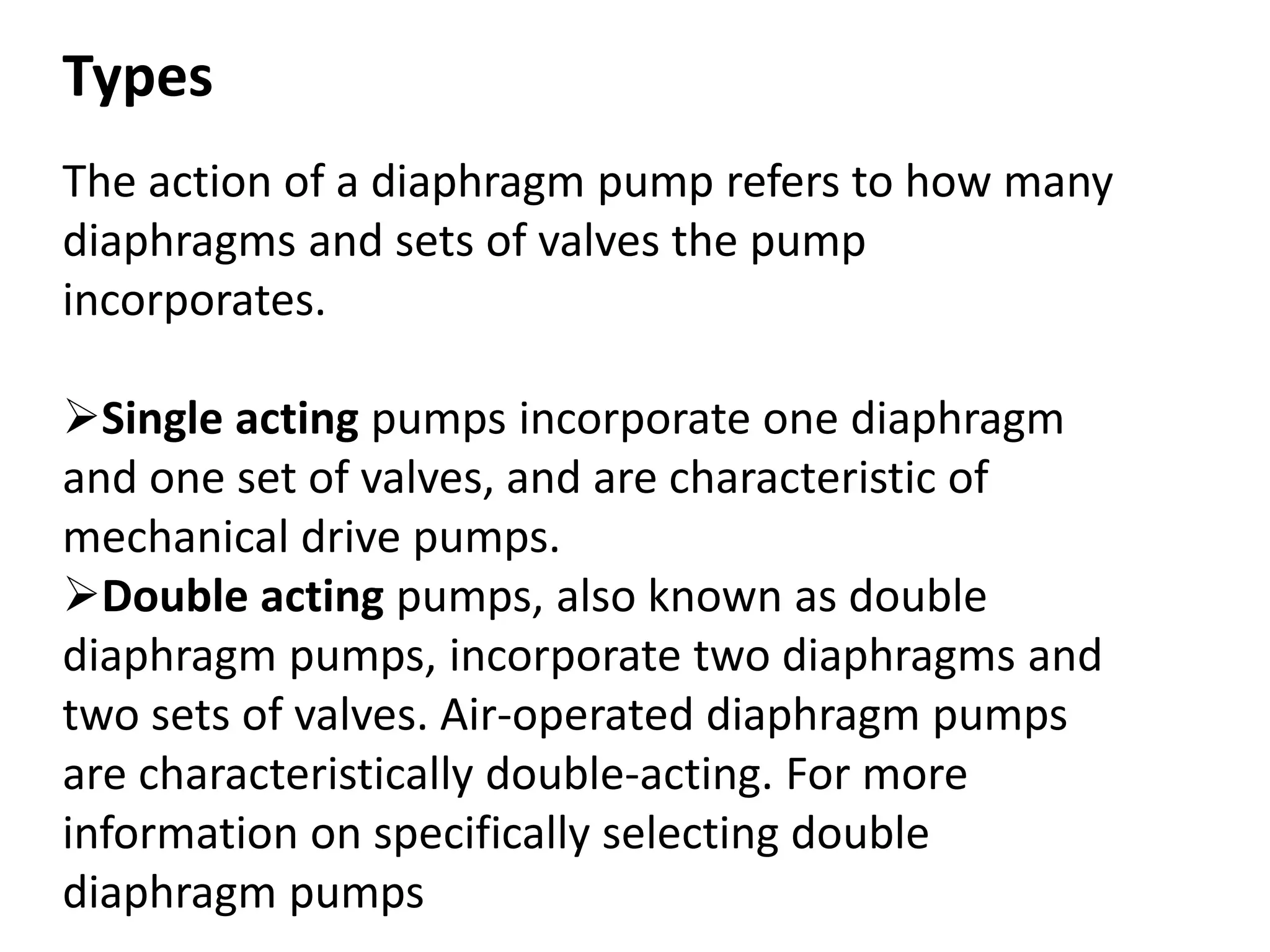 Types
The action of a diaphragm pump refers to how many
diaphragms and sets of valves the pump
incorporates.
Single acting pumps incorporate one diaphragm
and one set of valves, and are characteristic of
mechanical drive pumps.
Double acting pumps, also known as double
diaphragm pumps, incorporate two diaphragms and
two sets of valves. Air-operated diaphragm pumps
are characteristically double-acting. For more
information on specifically selecting double
diaphragm pumps
 