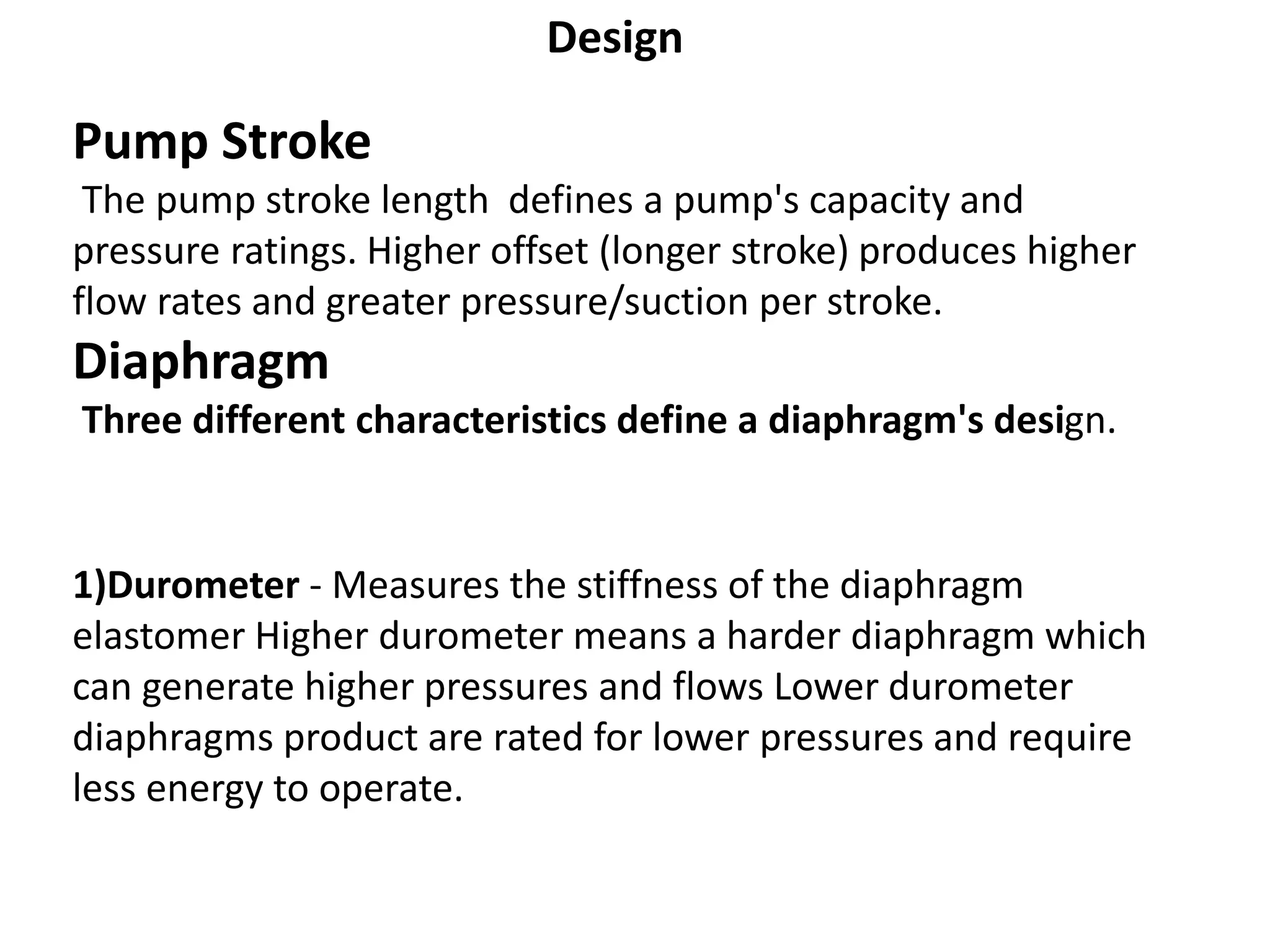 Design
Pump Stroke
The pump stroke length defines a pump's capacity and
pressure ratings. Higher offset (longer stroke) produces higher
flow rates and greater pressure/suction per stroke.
Diaphragm
Three different characteristics define a diaphragm's design.
1)Durometer - Measures the stiffness of the diaphragm
elastomer Higher durometer means a harder diaphragm which
can generate higher pressures and flows Lower durometer
diaphragms product are rated for lower pressures and require
less energy to operate.
 