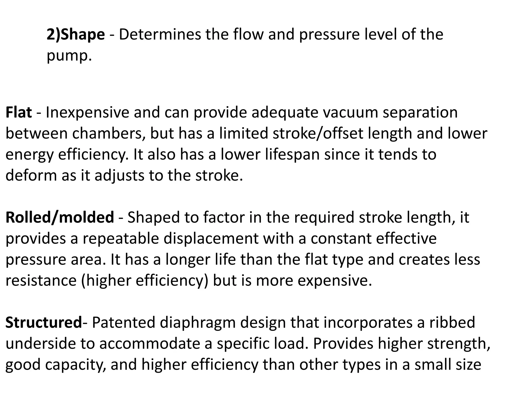 Flat - Inexpensive and can provide adequate vacuum separation
between chambers, but has a limited stroke/offset length and lower
energy efficiency. It also has a lower lifespan since it tends to
deform as it adjusts to the stroke.
Rolled/molded - Shaped to factor in the required stroke length, it
provides a repeatable displacement with a constant effective
pressure area. It has a longer life than the flat type and creates less
resistance (higher efficiency) but is more expensive.
Structured- Patented diaphragm design that incorporates a ribbed
underside to accommodate a specific load. Provides higher strength,
good capacity, and higher efficiency than other types in a small size
2)Shape - Determines the flow and pressure level of the
pump.
 