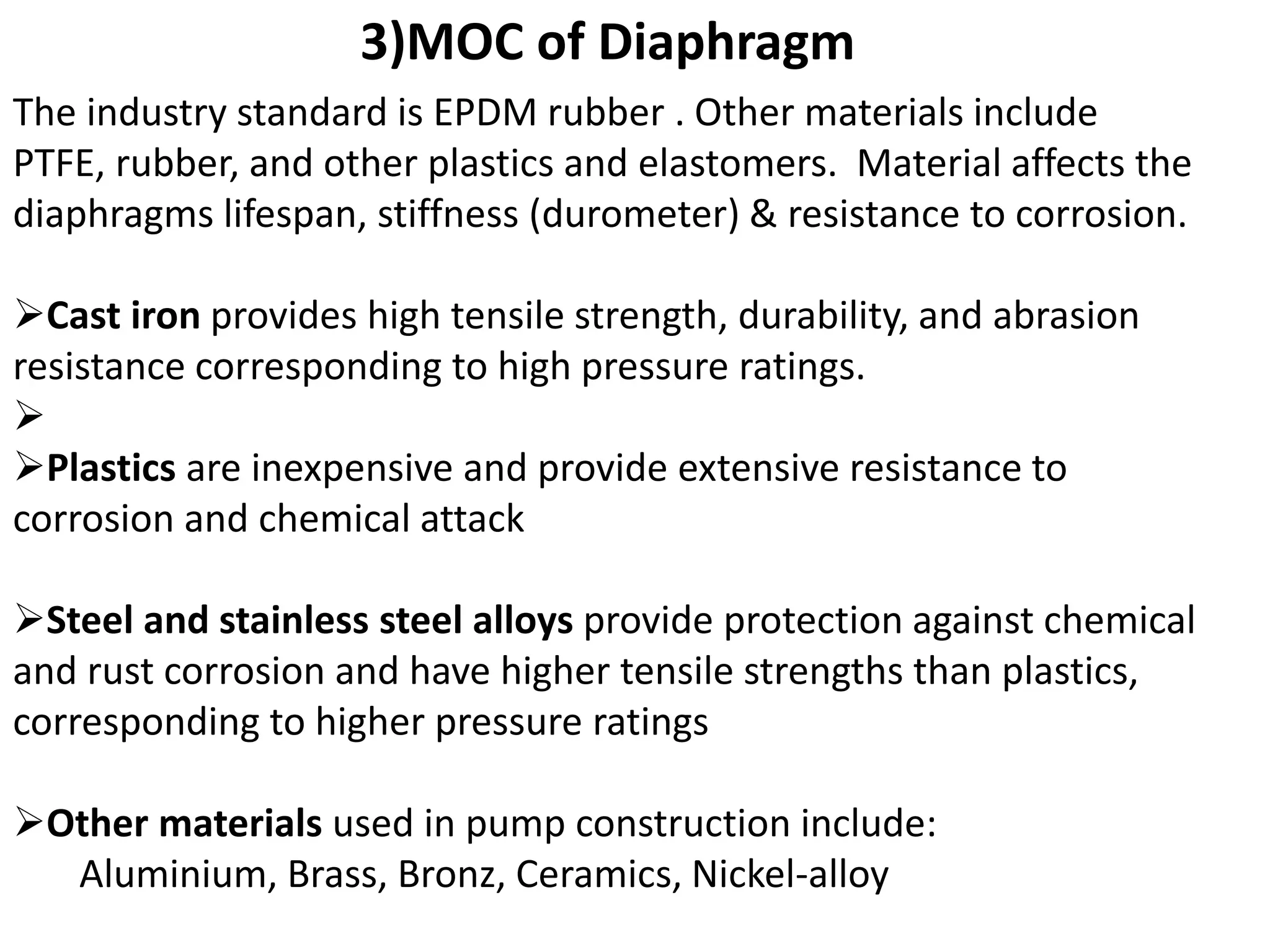 The industry standard is EPDM rubber . Other materials include
PTFE, rubber, and other plastics and elastomers. Material affects the
diaphragms lifespan, stiffness (durometer) & resistance to corrosion.
Cast iron provides high tensile strength, durability, and abrasion
resistance corresponding to high pressure ratings.

Plastics are inexpensive and provide extensive resistance to
corrosion and chemical attack
Steel and stainless steel alloys provide protection against chemical
and rust corrosion and have higher tensile strengths than plastics,
corresponding to higher pressure ratings
Other materials used in pump construction include:
Aluminium, Brass, Bronz, Ceramics, Nickel-alloy
3)MOC of Diaphragm
 