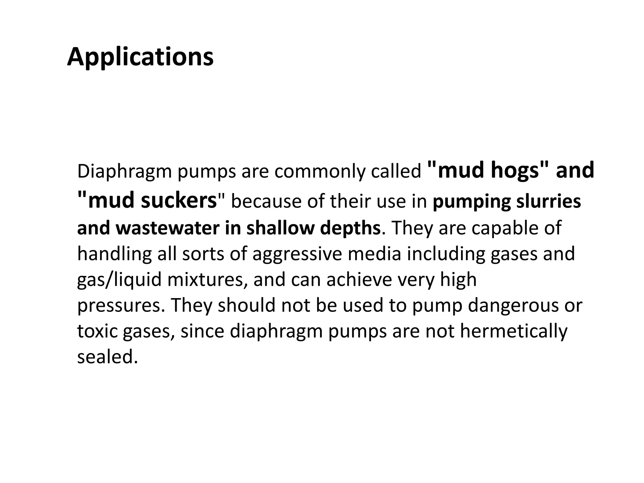 Diaphragm pumps are commonly called "mud hogs" and
"mud suckers" because of their use in pumping slurries
and wastewater in shallow depths. They are capable of
handling all sorts of aggressive media including gases and
gas/liquid mixtures, and can achieve very high
pressures. They should not be used to pump dangerous or
toxic gases, since diaphragm pumps are not hermetically
sealed.
Applications
 