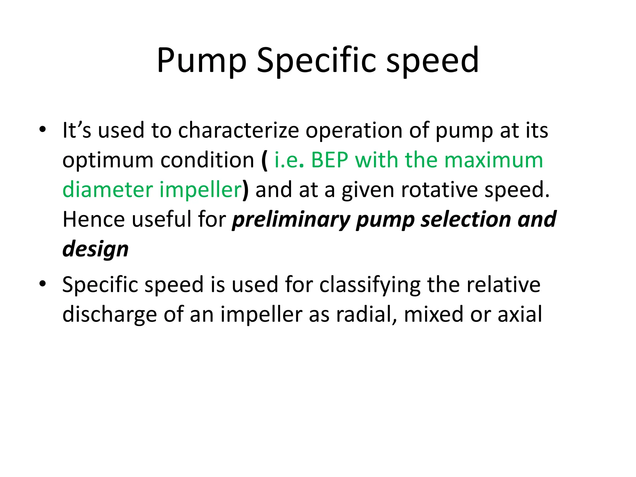 Pump Specific speed
• It’s used to characterize operation of pump at its
optimum condition ( i.e. BEP with the maximum
diameter impeller) and at a given rotative speed.
Hence useful for preliminary pump selection and
design
• Specific speed is used for classifying the relative
discharge of an impeller as radial, mixed or axial
 