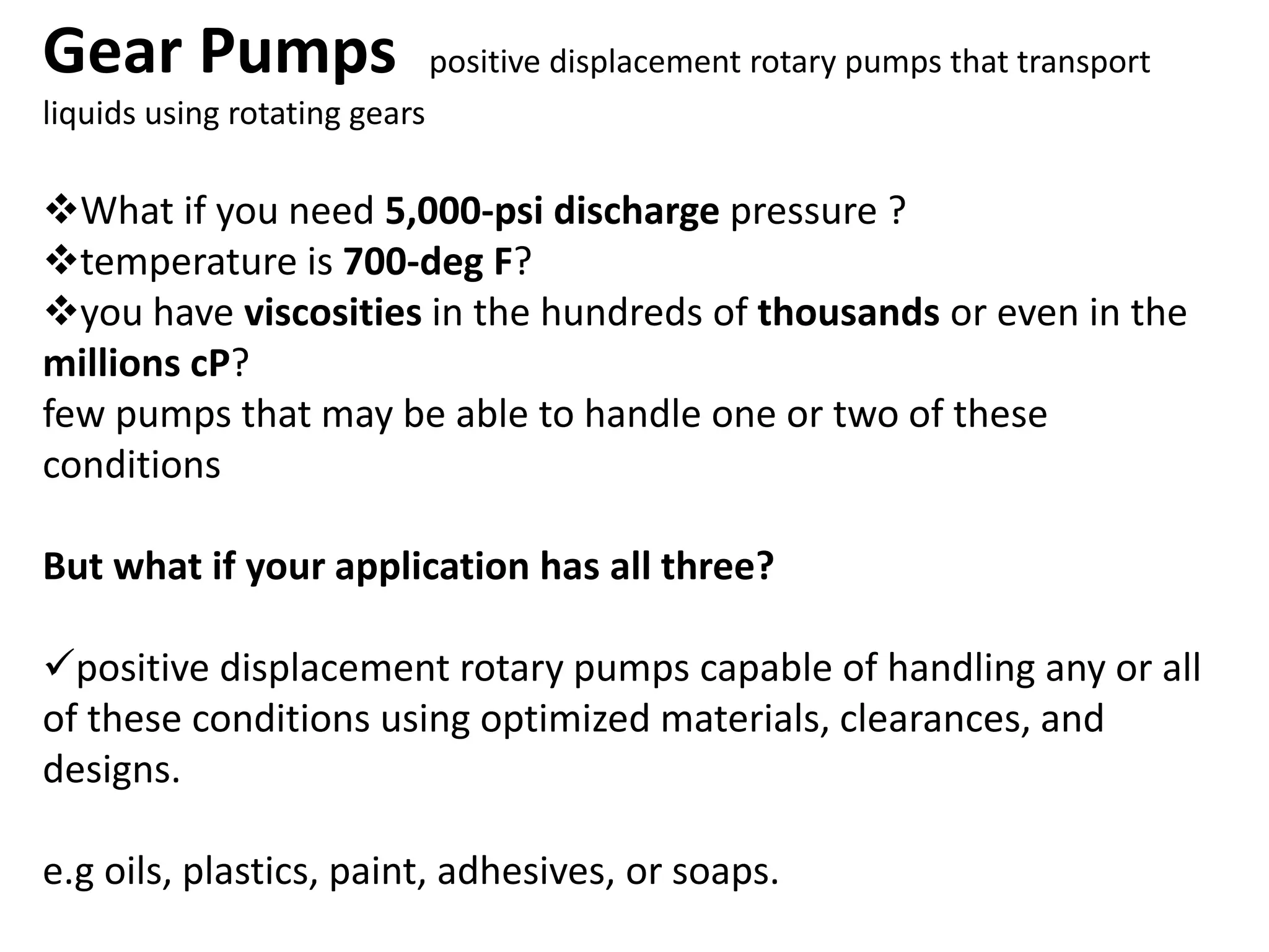 Gear Pumps positive displacement rotary pumps that transport
liquids using rotating gears
What if you need 5,000-psi discharge pressure ?
temperature is 700-deg F?
you have viscosities in the hundreds of thousands or even in the
millions cP?
few pumps that may be able to handle one or two of these
conditions
But what if your application has all three?
positive displacement rotary pumps capable of handling any or all
of these conditions using optimized materials, clearances, and
designs.
e.g oils, plastics, paint, adhesives, or soaps.
 