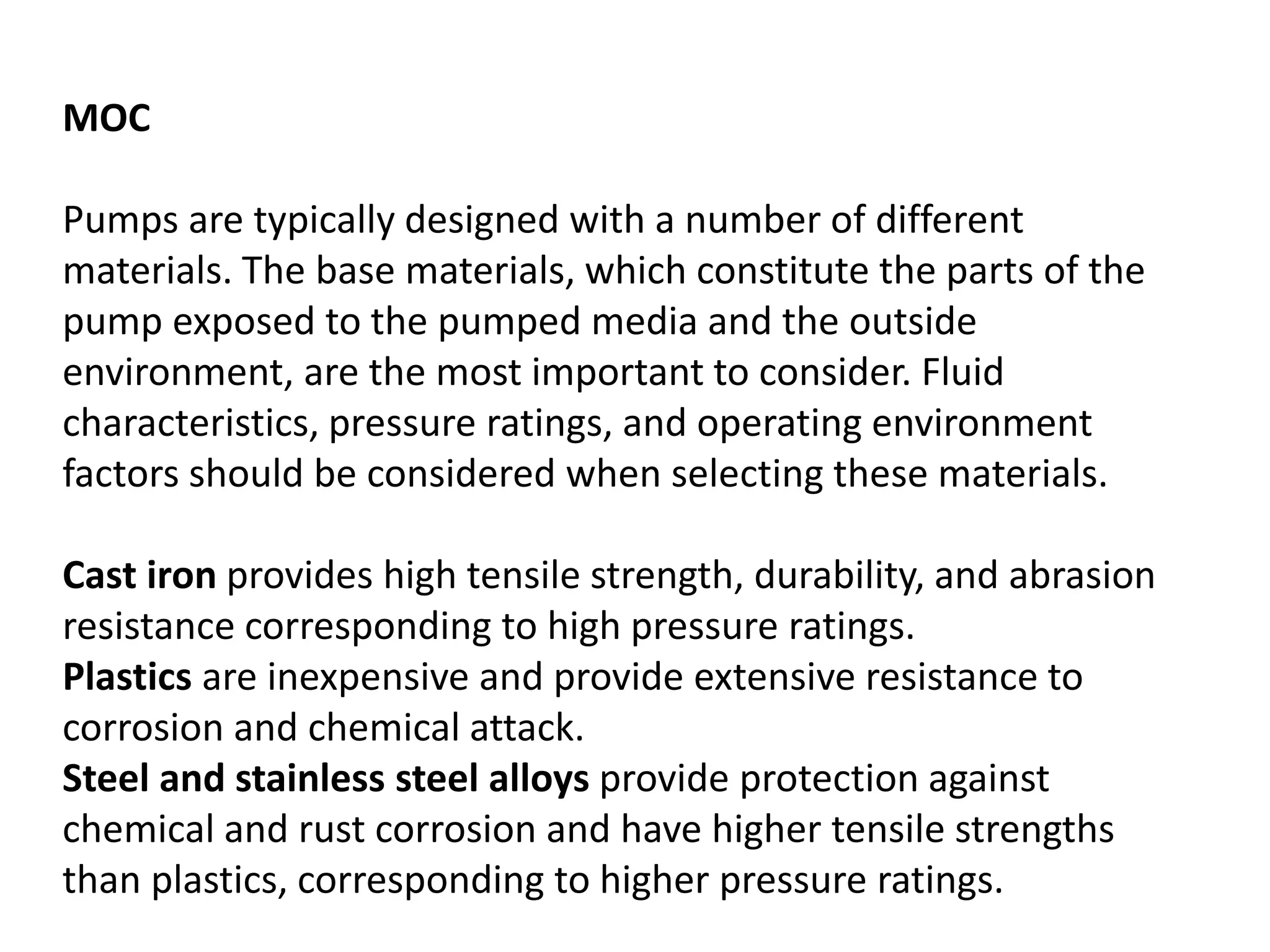 MOC
Pumps are typically designed with a number of different
materials. The base materials, which constitute the parts of the
pump exposed to the pumped media and the outside
environment, are the most important to consider. Fluid
characteristics, pressure ratings, and operating environment
factors should be considered when selecting these materials.
Cast iron provides high tensile strength, durability, and abrasion
resistance corresponding to high pressure ratings.
Plastics are inexpensive and provide extensive resistance to
corrosion and chemical attack.
Steel and stainless steel alloys provide protection against
chemical and rust corrosion and have higher tensile strengths
than plastics, corresponding to higher pressure ratings.
 