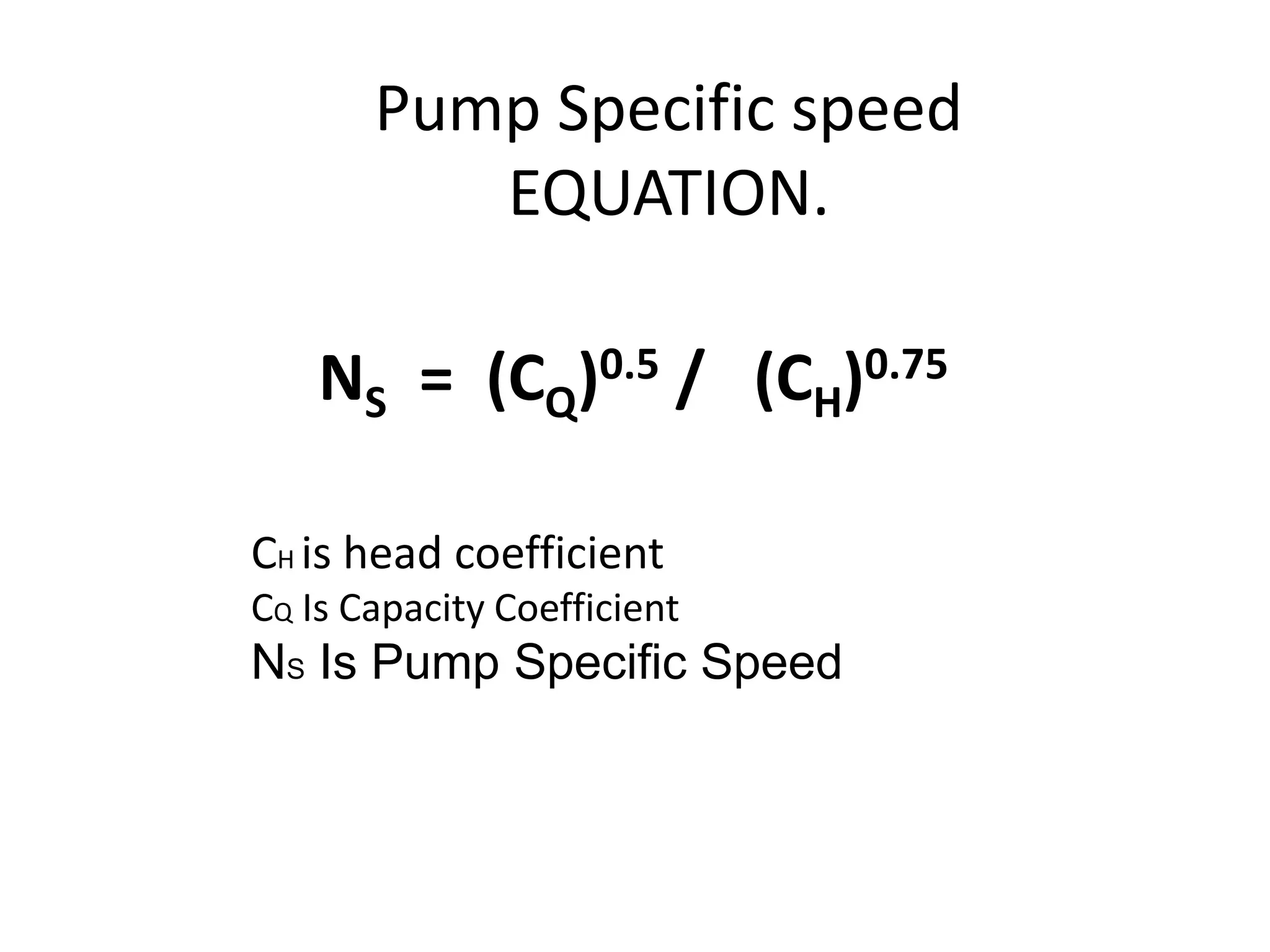 Pump Specific speed
EQUATION.
NS = (CQ)0.5 / (CH)0.75
CH is head coefficient
CQ Is Capacity Coefficient
NS Is Pump Specific Speed
 