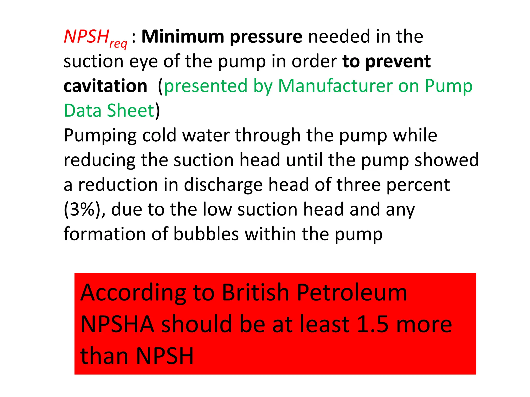 NPSHreq : Minimum pressure needed in the
suction eye of the pump in order to prevent
cavitation (presented by Manufacturer on Pump
Data Sheet)
Pumping cold water through the pump while
reducing the suction head until the pump showed
a reduction in discharge head of three percent
(3%), due to the low suction head and any
formation of bubbles within the pump
According to British Petroleum
NPSHA should be at least 1.5 more
than NPSH
 