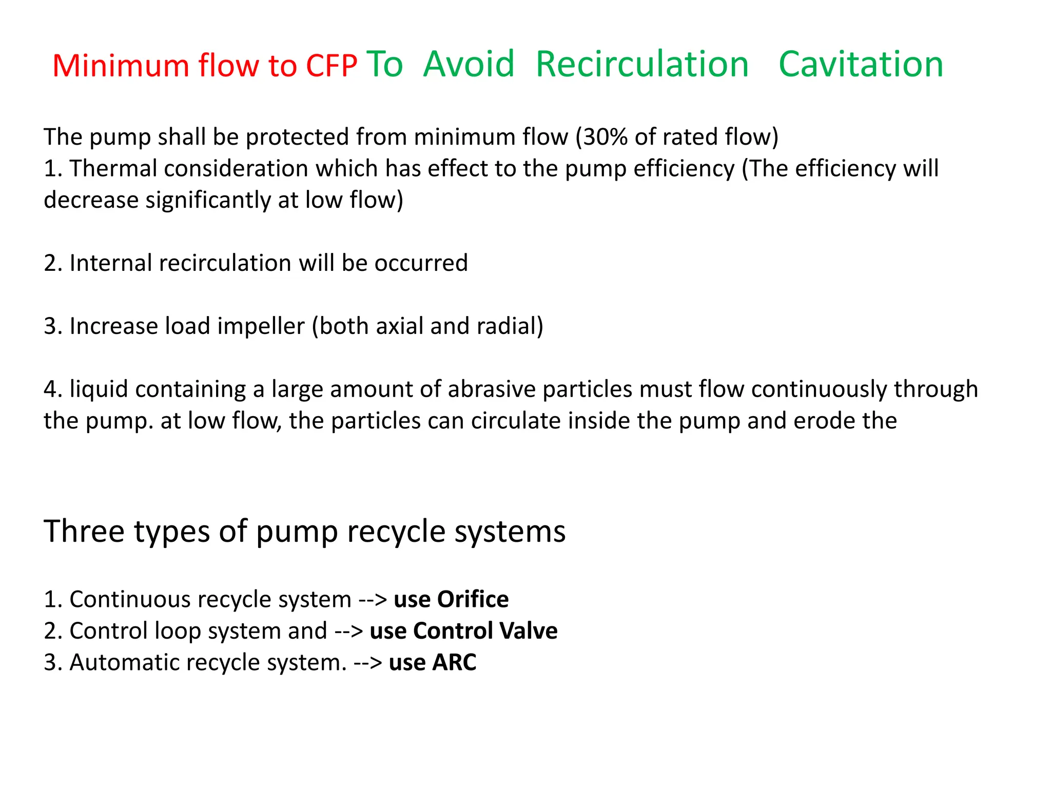 The pump shall be protected from minimum flow (30% of rated flow)
1. Thermal consideration which has effect to the pump efficiency (The efficiency will
decrease significantly at low flow)
2. Internal recirculation will be occurred
3. Increase load impeller (both axial and radial)
4. liquid containing a large amount of abrasive particles must flow continuously through
the pump. at low flow, the particles can circulate inside the pump and erode the
Three types of pump recycle systems
1. Continuous recycle system --> use Orifice
2. Control loop system and --> use Control Valve
3. Automatic recycle system. --> use ARC
Minimum flow to CFP To Avoid Recirculation Cavitation
 